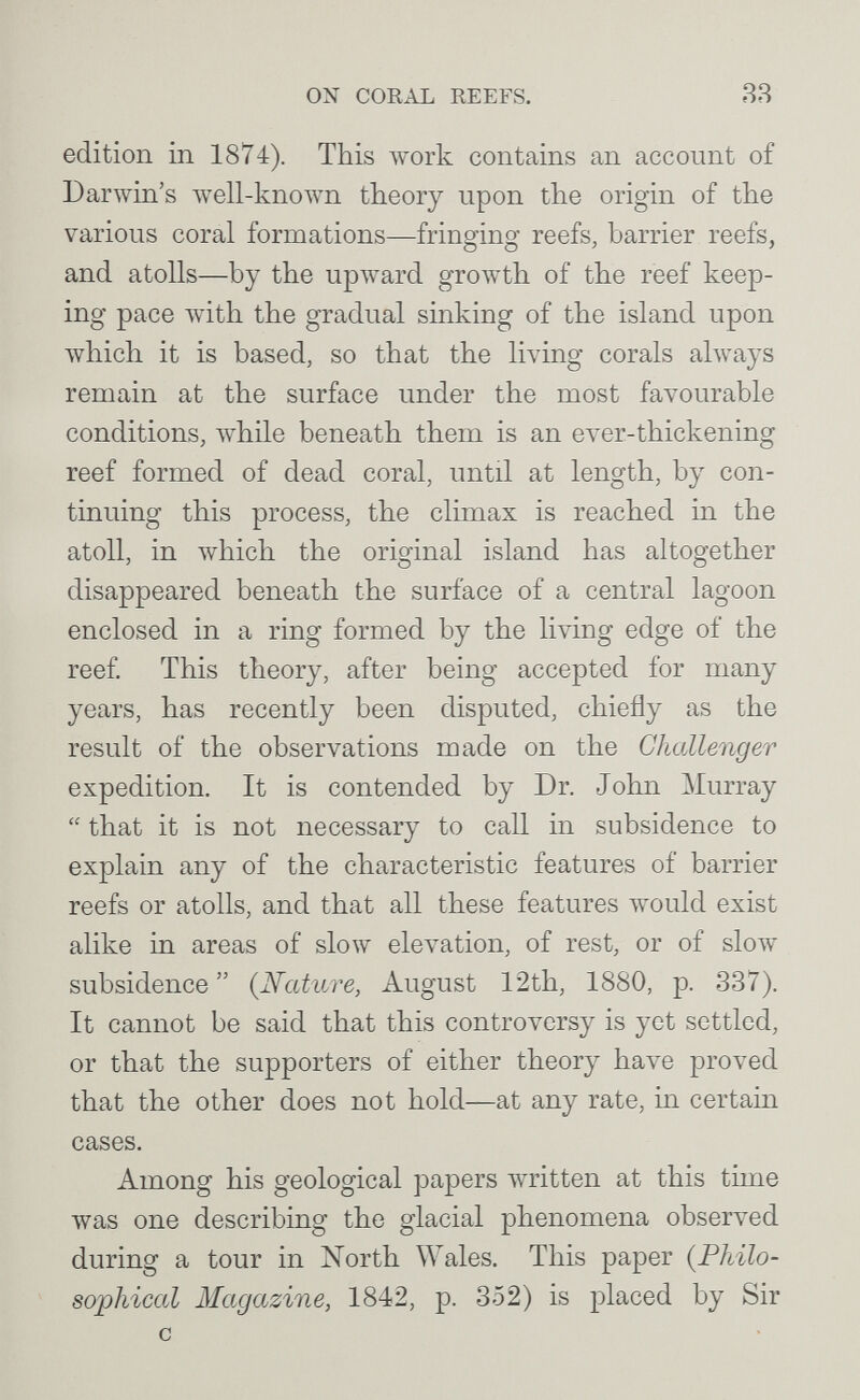 ON CORAL REEFS. ЯЯ edition in 1874). This луогк contains an account of Darwin's луеП-кполуп theory upon the origin of the various coral formations—fringing reefs, barrier reefs, and atolls—by the upward growth of the reef keep¬ ing pace лvith the gradual sinking of the island upon Avhich it is based, so that the living corals always remain at the surface under the most favourable conditions, луЬ11е beneath them is an ever-thickening reef formed of dead coral, until at length, by con¬ tinuing this process, the climax is reached in the atoll, in which the original island has altogether disappeared beneath the surface of a central lagoon enclosed in a ring formed by the living edge of the reef This theory, after being accepted for many years, has recently been disputed, chiefly as the result of the observations made on the Challenger expedition. It is contended by Dr. John Murray  that it is not necessary to call in subsidence to explain any of the characteristic features of barrier reefs or atolls, and that all these features would exist alike in areas of slow elevation, of rest, or of slow subsidence {Nature, August 12th, 1880, p. 337). It cannot be said that this controversy is yet settled, or that the supporters of either theory have proved that the other does not hold—at any rate, in certain cases. Among his geological papers written at this time was one describing the glacial phenomena observed during a tour in North Wales. This paper {Philo¬ sophical Magazine, 1842, p. 352) is placed by Sir