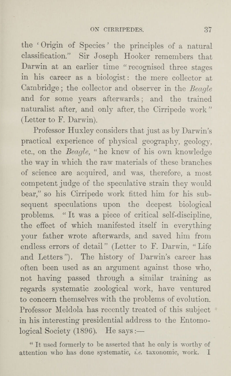 ON CIRRIPEDES. 37 the ' Origin of Species ' the principles of a natural classification. Sir Joseph Hooker remembers that Darwin at an earlier time recognised three stages in his career as a biologist: the mere collector at Cambridge ; the collector and observer in the Beagle and for some years afterwards ; and the trained naturalist after, and only after, the Cirripede work (Letter to F. Darwin). Professor Huxley considers that just as by Darwin's practical experience of physical geography, geology, etc., on the Beagle,  he knew of his o^\tl knowledge the way in which the raw materials of these branches of science are acquired, and was, therefore, a most competent j'udge of the speculative strain they would bear, so his Cirripede луогк fitted him for his sub¬ sequent speculations upon the deepest biological problems.  It was a piece of critical self-discipline, the effect of which manifested itself in everything your father wrote afterwards, and saved him from endless errors of detail  (Letter to F. Darwin,  Life and Letters ). The history of Darwin's career has often been used as an argument against those who, not having passed through a similar training as regards systematic zoological work, have ventured to concern themselves Avith the problems of e\'olution. Professor Meldola has recently treated of this subject in his interesting presidential address to the Entomo¬ logical Society (1896). He says :—  It used formerly to be asserted that he only is worthy of attention who has done systematic, i.e. taxonomic, work. I