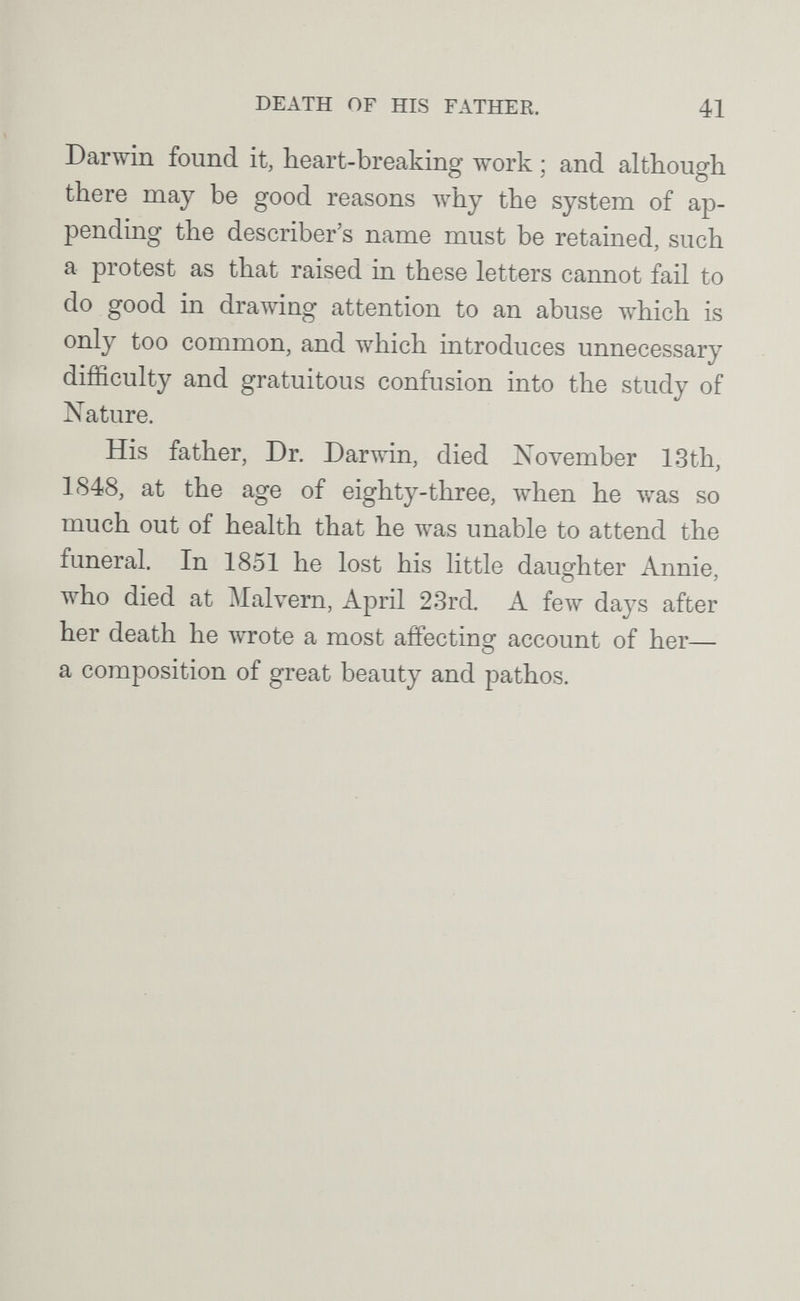 DEATH OF HIS FATHER. 41 Darwin found it, heart-breaking work ; and although there may be good reasons луЬу the system of ap¬ pending the describer's name must be retained, such a protest as that raised in these letters cannot fail to do good in drawing attention to an abuse which is only too common, and which introduces unnecessary difficulty and gratuitous confusion into the study of Nature. His father, Dr. Darwin, died November 13th, 1S48, at the age of eighty-three, when he was so much out of health that he was unable to attend the funeral. In 1851 he lost his little daughter Annie, who died at Malvern, April 23rd A few days after her death he wrote a most affecting account of her— a composition of great beauty and pathos.