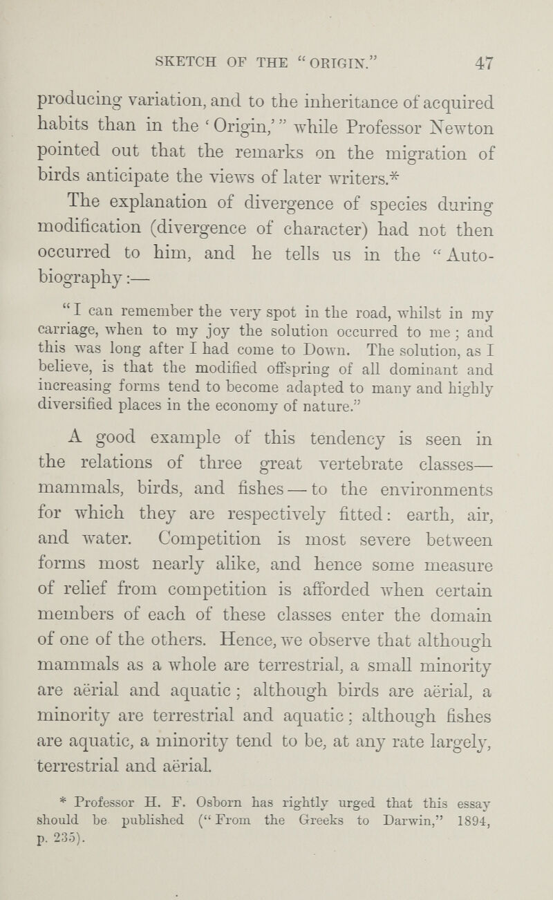 SKETCH OF THE ORIGIN. 47 producing variation, and to the inheritance of acquired habits than in the ' Origin/  Avhile Professor Newton pointed out that the remarks on the migration of birds anticipate the vieAvs of later Avriters* The explanation of divergence of species during modification (divergence of character) had not then occurred to him, and he tells us in the Auto¬ biography :—  I can remember the very spot in the road, whilst in my carriage, лтЬеп to my joy the solution occurred to me ; and this was long after I had come to Юол\'п. The solution, as I believe, is that the modified offspring of all dominant and increasing forms tend to become adapted to many and highly diversified places in the economy of nature. A good example of this tendency is seen in the relations of three great \'ertebrate classes— mammals, birds, and fishes — to the environments for which they are respectively fitted : earth, air, and \Yater. Competition is most зел^еге between forms most nearly alike, and hence some measure of relief from competition is afforded when certain members of each of these classes enter the domain of one of the others. Hence, vve observe that although mammals as a whole are terrestrial, a small minority are aerial and aquatic ; although birds are aërial, a minority are terrestrial and aquatic ; although fishes are aquatic, a minority tend to be, at any rate largely, terrestrial and aëriaL * Professor H. F. ОзЪогп has rightly urged that this essay should be published (From the Greeks to Darwin, 1894, p. 235).