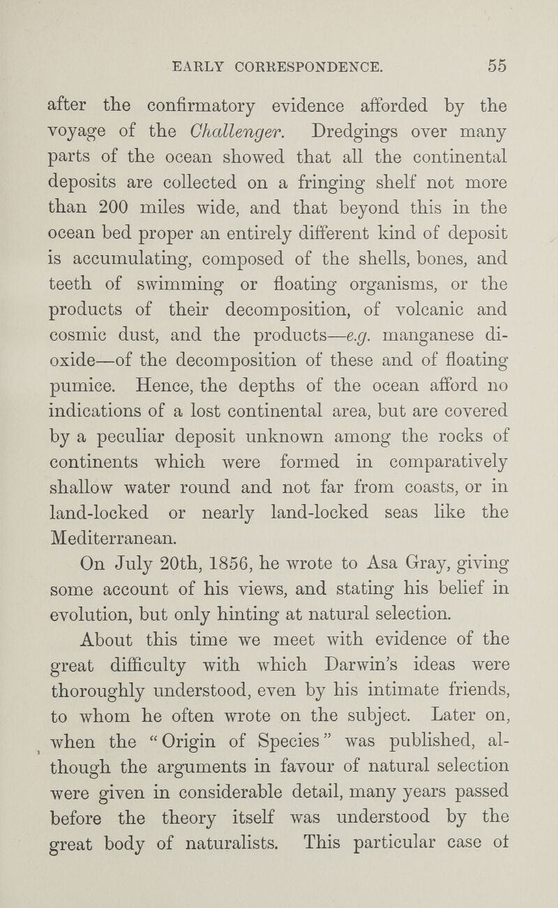 EARLY CORRESPONDENCE. 55 after the confirmatory evidence afforded by the voyage of the Challenger. Dredgings over many parts of the ocean showed that all the continental deposits are collected on a fringing shelf not more than 200 miles wide, and that beyond this in the ocean bed proper an entirely different kind of deposit is accumulating, composed of the shells, bones, and teeth of swimming or floating organisms, or the products of their decomposition, of volcanic and cosmic dust, and the products—e.g. manganese di¬ oxide—of the decomposition of these and of floating pumice. Hence, the depths of the ocean afford no indications of a lost continental area, but are covered by a peculiar deposit unknown among the rocks of continents which луеге formed in comparatively shallow water round and not far from coasts, or in land-locked or nearly land-locked seas like the Mediterranean. On July 20th, 1856, he wrote to Asa Gray, giving some account of his views, and stating his belief in evolution, but only hinting at natural selection. About this time we meet with evidence of the great difficulty with \vhich Darwin's ideas were thoroughly understood, even by his intimate friends, to whom he often wrote on the subject. Later on, when the Origin of Species \vas published, al¬ though the arguments in favour of natural selection were given in considerable detail, many years passed before the theory itself was understood by the great body of naturalists. This particular case ot