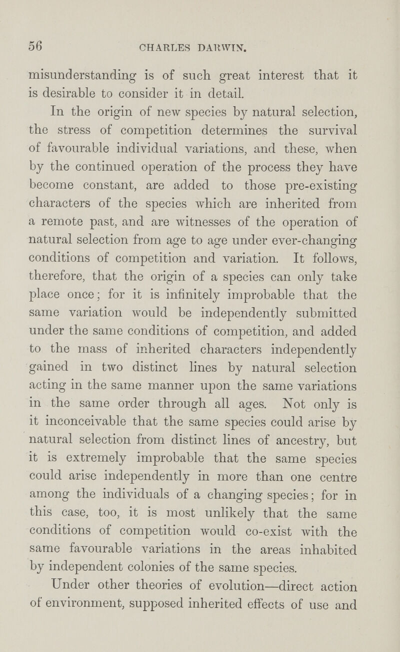 56 CHARLES D All wry. misunderstanding is of such great interest that it is desirable to consider it in detail. In the origin of new species by natural selection, the stress of competition determines the survival of favourable individual variations, and these, \vhen by the continued operation of the process they have become constant, are added to those pre-existing characters of the species which are inherited, from a remote past, and are Avitnesses of the operation of natural selection from age to age under ever-changing conditions of competition and variation. It follows, therefore, that the origin of a species can only take place once ; for it is infinitely improbable that the same variation луоиЫ be independently submitted under the same conditions of competition, and ad.ded. to the mass of inherited characters independently gained in two distinct lines by natural selection acting in the same manner upon the same variations in the same order through all ages. Not only is it inconceivable that the same species could arise by natural selection from distinct lines of ancestry, but it is extremely improbable that the same species could arise independently in more than one centre among the individuals of a changing species ; for in this case, too, it is most unlikely that the same conditions of competition would, co-exist with the same favourable variations in the areas inhabited by independent colonies of the same species. Under other theories of evolution—direct action of environment, supposed inherited effects of use and