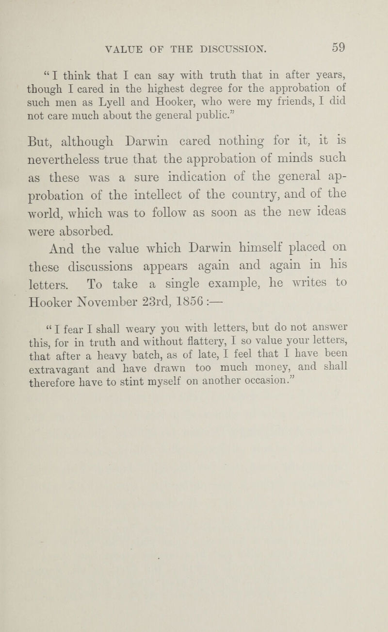 VALUE OF THE DISCUSSION. 59  I think that I can say with truth that in after years, though I cared in the highest degree for the approbation of such men as Lyell and Hooker, who were my friends, I did not care much about the general public. But, although Darwin cared nothing for it, it is nevertheless true that the approbation of minds such as these Avas a sure indication of the general ap¬ probation of the intellect of the country, and of the луогМ, which луаз to follow as soon as the new ideas луеге absorbed. And the value Ayhich Darwin himself placed on these discussions appears again and again in his letters. To take a single example, he Ayrites to Hooker November 23rd, 1856 :—  I fear I shall weary you with letters, but do not answer this, for in truth and without flattery, I so value your letters, that after a heavy batch, as of late, I feel that I have been extravagant and have drawn too much money, and shall therefore have to stint myself on another occasion.