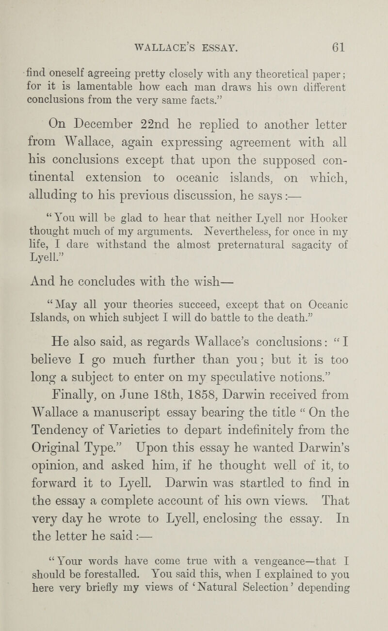 Wallace's essay. 61 find oneself agreeing pretty closely with any theoretical paper ; for it is lamentable how each man draws his own different conclusions from the very same facts. On December 22nd he replied to another letter from Wallace, again expressing agreement with all his conclusions except that upon the supposed con¬ tinental extension to oceanic islands, on which, alluding to his previous discussion, he says :— You will be glad to hear that neither Lyell nor Hooker thought much of my arguments. Nevertheless, for once in my life, I dare withstand the almost preternatural sagacity of Lyell. And he concludes with the wish— May all your theories succeed, except that on Oceanic Islands, on which subject I will do battle to the death. He also said, as regards Wallace's conclusions: I believe I go much further than you ; but it is too long a subject to enter on my speculative notions. Finally, on June 18th, 1858, Darwin received from Wallace a manuscript essay bearing the title  On the Tendency of Varieties to depart indefinitely from the Original Type. Upon this essay he wanted Darwin's opinion, and asked him, if he thought well of it, to forward it to Lyell. Darwin was startled to find in the essay a complete account of his ow^n views. That very day he wrote to Lyell, enclosing the essay. In the letter he said :— Your words have come true with a vengeance—that I should be forestalled. You said this, when I explained to you here very briefly my views of 'Natural Selection' depending