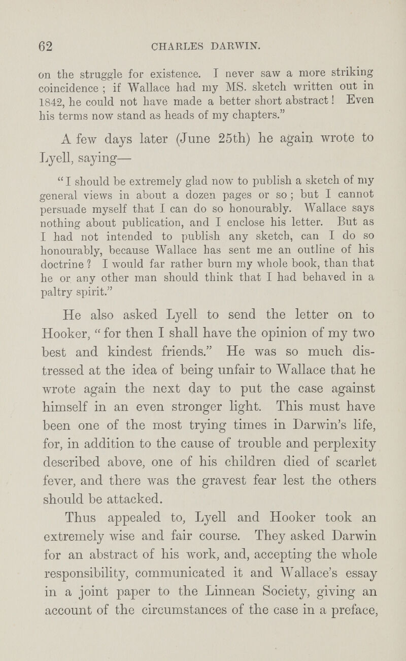 62 CHARLES DARWIN. on the struggle for existence. I never saw a more striking coincidence ; if Wallace had my MS. sketch written out in 1842, he could not have made a better short abstract ! Even his terms now stand as heads of my chapters. A £елу days later (June 25tli) lie again wrote to Lyell, saying— I should be extremely glad now to publish a sketch of my general views in about a dozen pages or so ; but I cannot persuade myself that I can do so honourably. Wallace says nothing about publication, and I enclose his letter. But as I had not intended to publish any sketch, can I do so honourably, because Wallace has sent me an outline of his doctrine ? I would far rather burn my whole book, than that he or any other man should think that I had behaved in a paltry spirit. He also asked Lyell to send the letter on to Hooker,  for then I shall have the opinion of my two best and kindest friends. He was so much dis¬ tressed at the idea of being unfair to Wallace that he wrote again the next day to put the case against himself in an even stronger light. This must have been one of the most trying times in Darwin's life, for, in addition to the cause of trouble and perplexity described above, one of his children died of scarlet fever, and there was the gravest fear lest the others should be attacked. Thus appealed to, Lyell and Hooker took an extremely wise and fair course. They asked Darwin for an abstract of his work, and, accepting the whole responsibility, communicated it and Wallace's essay in a joint paper to the Linnean Society, giving an account of the circumstances of the case in a preface.