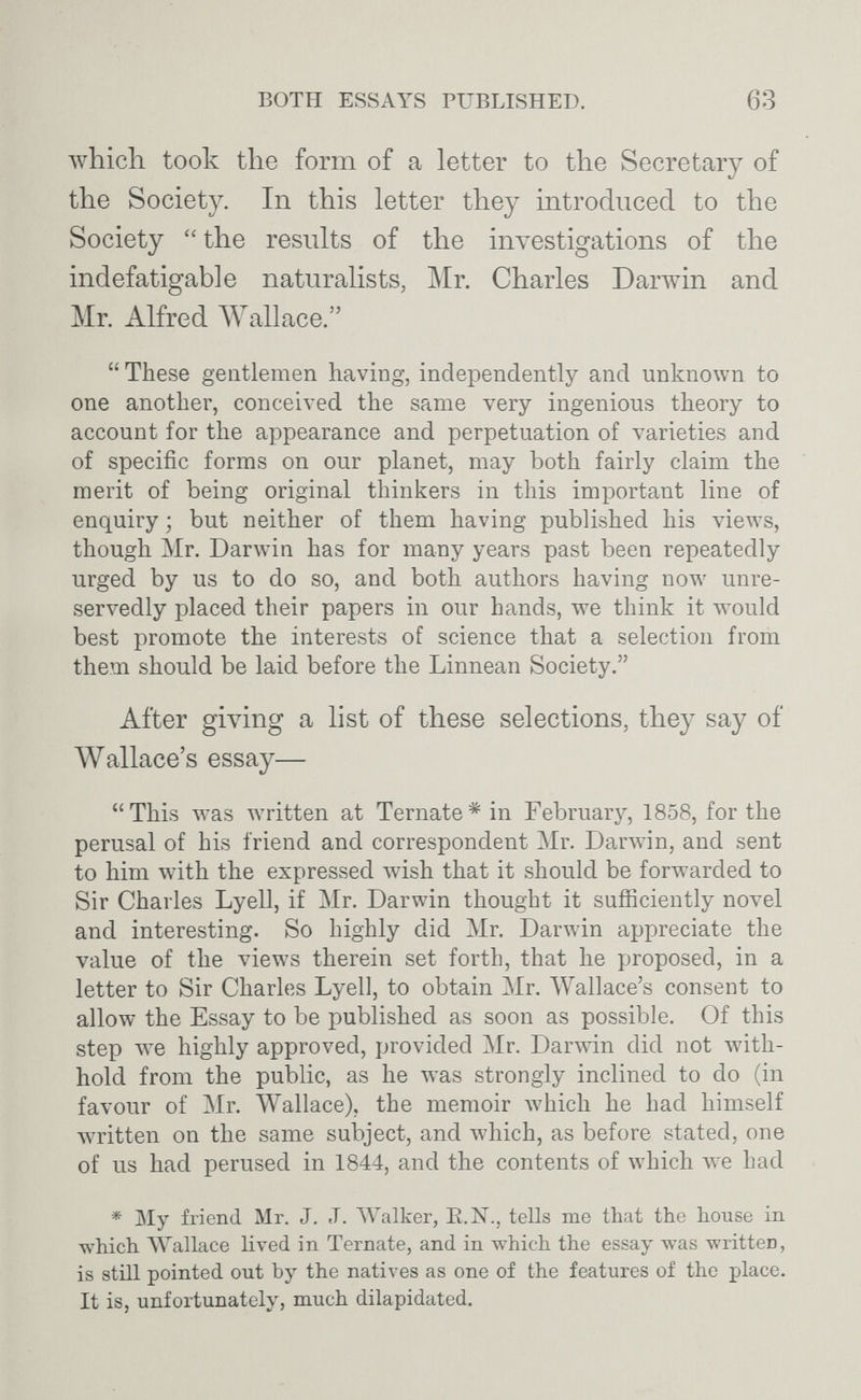 BOTH ESSAYS PUBLISHED. 63 Avhich took the form of a letter to the Secretary of the Society. In this letter they introduced to the Society  the results of the investigations of the indefatigable naturalists, Mr. Charles Darwin and Mr. Alfred Wallace.  These gentlemen having, independently and unknown to one another, conceived the same very ingenious theory to account for the appearance and perpetuation of varieties and of specific forms on our planet, may both fairly claim the merit of being original thinkers in this important line of enquiry ; but neither of them having published his views, though Mr. Darwin has for many years past been repeatedly urged by us to do so, and both authors having now unre¬ servedly placed their papers in our hands, we think it would best promote the interests of science that a selection from them should be laid before the Linnean Society. After giving a list of these selections, they say of Wallace's essay— This was written at Ternate* in February, 1858, for the perusal of his friend and correspondent Mr. DarAvin, and sent to him with the expressed wish that it should be forwarded to Sir Charles Lyell, if Mr. Darwin thought it sufficiently novel and interesting. So highly did Mr. Darwin appreciate the value of the views therein set forth, that he proposed, in a letter to Sir Charles Lyell, to obtain Mr. Wallace's consent to allow the Essay to be published as soon as possible. Of this step we highly approved, provided Mr. DarAvin did not Avith- hold from the public, as he was strongly inclined to do (in favour of Mr. Wallace), the memoir Avhich he had himself written on the same subject, and which, as before stated, one of us had perused in 1844, and the contents of which we had * My friend Mr. J. J. Walker, Е.Ж., tells me that the house in which Wallace lived in Ternate, and in which the essay was written, is still pointed out by the natives as one of the features of the place. It is, unfortunately, much dilapidated.