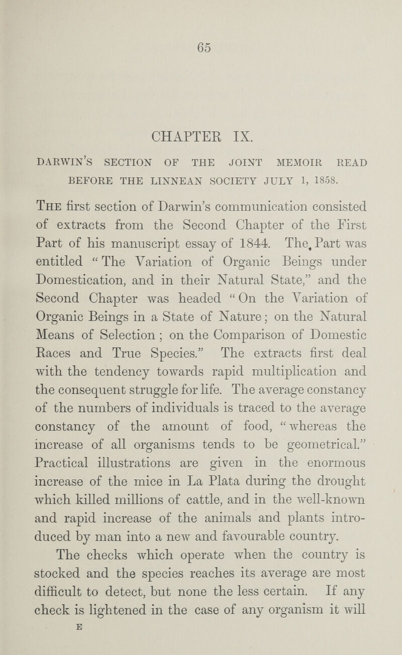 65 CHAPTER IX. Darwin's section of the joint memoir read before the linnean society july 1, 1858. The first section of Darwin's communication consisted of extracts from the Second Chapter of the First Part of his manuscript essay of 1844. The, Part was entitled  The Variation of Organic Beings under Domestication, and in their Natural State/' and the Second Chapter was headed  On the A'^ariation of Organic Beings in a State of Nature; on the Natural Means of Selection ; on the Comparison of Domestic Races and True Species. The extracts first deal with the tendency towards rapid multiplication and the consequent struggle for hfe. The average constancy of the numbers of individuals is traced to the average constancy of the amount of food, whereas the increase of all organisms tends to he geometrical. Practical illustrations are given in the enormous increase of the mice in La Plata during the drought which killed millions of cattle, and in the well-known and rapid increase of the animals and plants intro¬ duced by man into a new and favourable country. The checks which operate when the country is stocked and the species reaches its average are most difficult to detect, but none the less certain. If any check is lightened in the case of any organism it will E