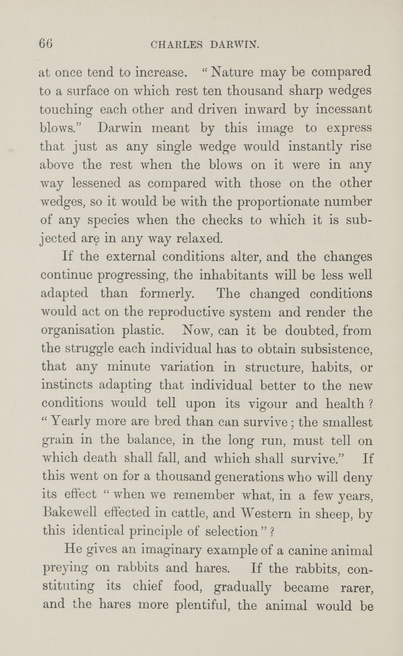 66 CHARLES DARWIN. at once tend to increase.  Nature may be compared to a surface on Avhich rest ten thousand sharp wedges touching each other and driven inward by incessant blows. Darwin meant by this image to express that just as any single wedge would instantly rise above the rest Avhen the blows on it were in any way lessened as compared with those on the other Avedges, so it would be Avith the proportionate number of any species when the checks to which it is sub¬ jected are in any way relaxed. If the external conditions alter, and the changes continue progressing, the inhabitants will be less well adapted than formerly. The changed conditions Avould act on the reproductive system and render the organisation plastic. Now, can it be doubted, from the struggle each individual has to obtain subsistence, that any minute variation in structure, habits, or instincts adapting that individual better to the new conditions would tell upon its vigour and health ? Yearly more are bred than can survive ; the smallest grain in the balance, in the long run, must tell on which death shall fall, and which shall survive. If this went on for a thousand generations who will deny its effect  when луе remember what, in a few years, Bakewell effected in cattle, and Western in sheep, by this identical principle of selection  ? He gives an imaginary example of a canine animal preying on rabbits and hares. If the rabbits, con¬ stituting its chief food, gradually became rarer, and the hares more plentiful, the animal would be