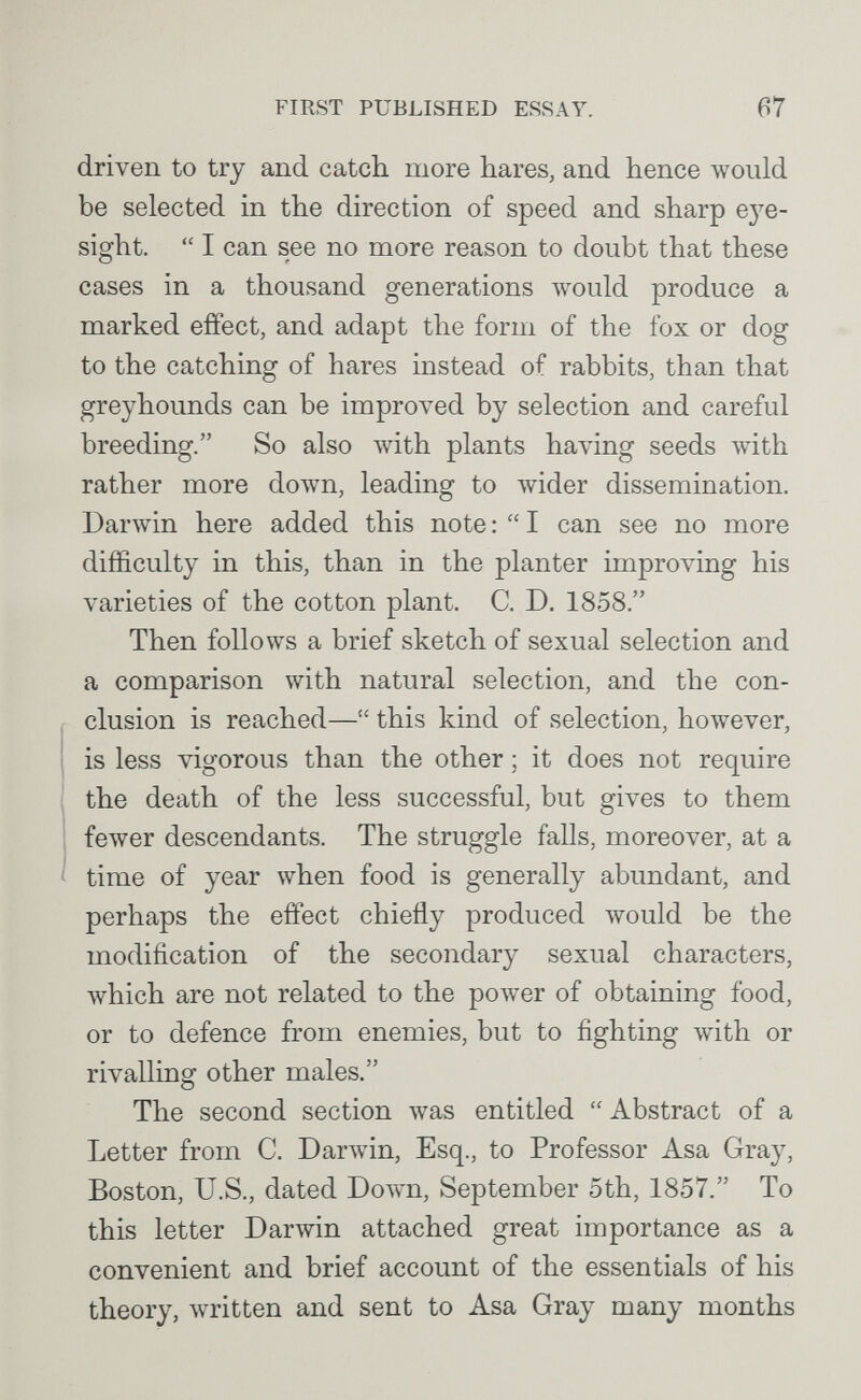 FIRST PUBLISHED ESSAY. 67 driven to try and catcli more hares, and hence Avould be selected in the direction of speed and sharp ej^e- sight.  I can see no more reason to doubt that these cases in a thousand generations would produce a marked effect, and adapt the form of the fox or dog to the catching of hares instead of rabbits, than that greyhounds can be improved by selection and careful breeding. So also Avith plants having seeds with rather more down, leading to лvider dissemination. Darwin here added this note :  I can see no more difficulty in this, than in the planter improving his varieties of the cotton plant. C. D. 1858. Then follows a brief sketch of sexual selection and a comparison with natural selection, and the con¬ clusion is reached— this kind of selection, however, is less vigorous than the other ; it does not require 1 the death of the less successful, but gives to them fewer descendants. The struggle falls, moreover, at a ' time of year when food is generally abundant, and perhaps the effect chiefly produced would be the modification of the secondary sexual characters, which are not related to the power of obtaining food, or to defence from enemies, but to fighting Avith or rivalling other males. The second section was entitled Abstract of a Letter from C. Darwin, Esq., to Professor Asa Gray, Boston, U.S., dated Down, September 5th, 1857. To this letter Darwin attached great importance as a convenient and brief account of the essentials of his theory, written and sent to Asa Gray many months