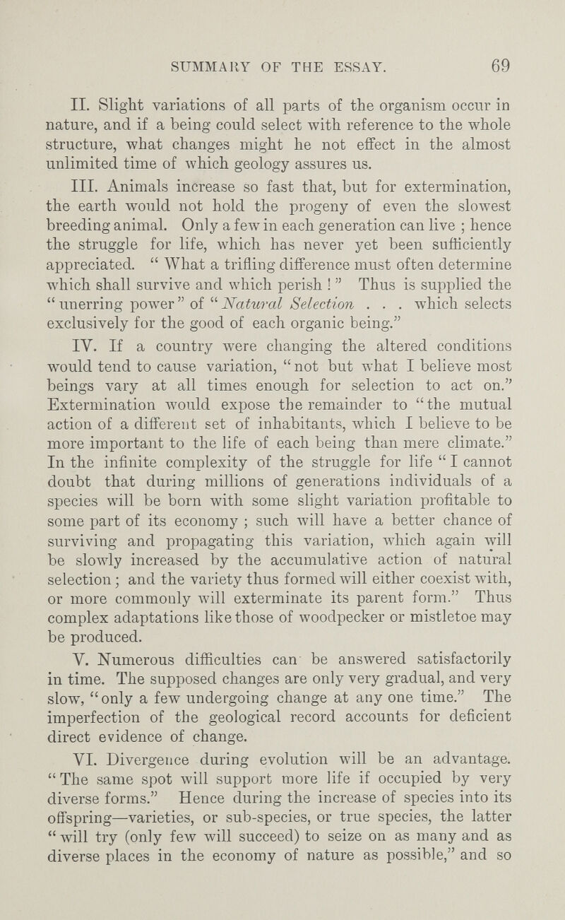 SUMMARY OF THE ESSAY. 69 II. Slight variations of all parts of the organism occur in nature, and if a being could select with reference to the whole structure, what changes might he not effect in the almost unlimited time of which geology assures us. III. Animals increase so fast that, but for extermination, the earth would not hold the progeny of even the slowest breeding animal. Only a few- in each generation can live ; hence the struggle for life, which has never yet been sufficiently appreciated.  What a trifling difference must often determine which shall survive and which perish !  Thus is supplied the  unerring power  of  Natural Selection . . . which selects exclusively for the good of each organic being. IV. If a country were changing the altered conditions would tend to cause variation,  not but what I believe most beings vary at all times enough for selection to act on. Extermination луоиИ expose the remainder to the mutual action of a different set of inhabitants, which I believe to be more important to the life of each being than mere climate. In the infinite complexity of the struggle for life  I cannot doubt that during millions of generations individuals of a species will be born with some slight variation profitable to some part of its economy ; such Avill have a better chance of surviving and propagating this variation, which again лу111 be slowly increased by the accumulative action of natural selection ; and the variety thus formed will either coexist лvith, or more commonly will exterminate its parent form. Thus complex adaptations like those of woodpecker or mistletoe may be produced. V. Numerous difficulties can be answered satisfactorily in time. The supposed changes are only very gradual, and very slow,  only a few undergoing change at any one time. The imperfection of the geological record accounts for deficient direct evidence of change. VI. Divergence during evolution will be an advantage. The same spot will support more life if occupied by very diverse forms. Hence during the increase of species into its offspring—varieties, or sub-species, or true species, the latter  will try (only feAv will succeed) to seize on as many and as diverse places in the economy of nature as possible, and so