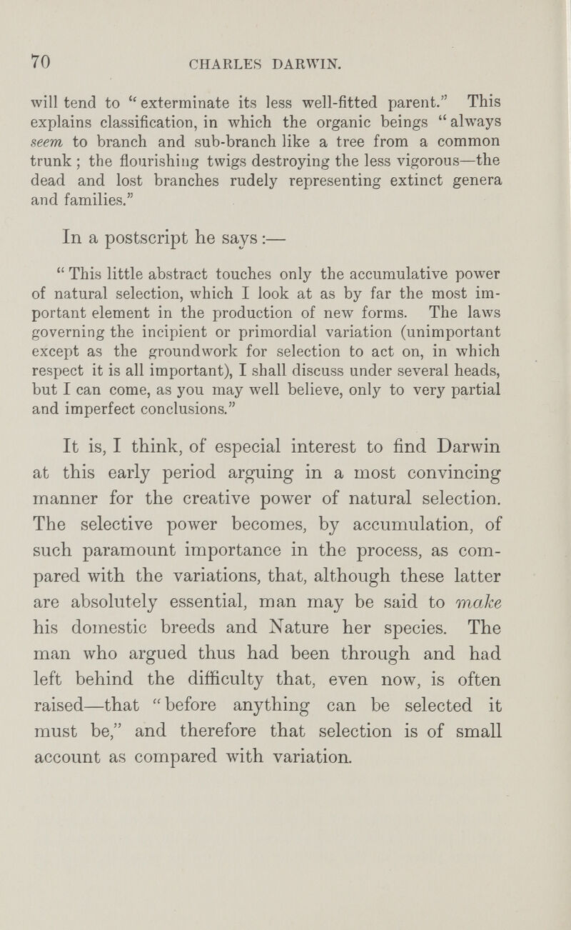 70 CHARLES DARWIN. will tend to  exterminate its less well-fitted parent. This explains classification, in which the organic beings  always seem to branch and sub-branch like a tree from a common trunk ; the flourishing twigs destroying the less vigorous—the dead and lost branches rudely representing extinct genera and families. In a postscript he says :—  This little abstract touches only the accumulative power of natural selection, which I look at as by far the most im¬ portant element in the production of new forms. The laws governing the incipient or primordial variation (unimportant except as the groundwork for selection to act on, in which respect it is all important), I shall discuss under several heads, but I can come, as you may well believe, only to very partial and imperfect conclusions. It is, I think, of especial interest to find Darwin at this early period arguing in a most convincing manner for the creative pow^er of natural selection. The selective power becomes, by accumulation, of such paramount importance in the process, as com¬ pared with the variations, that, although these latter are absolutely essential, man may be said to make his domestic breeds and Nature her species. The man who argued thus had been through and had left behind the difficulty that, even now, is often raised—that  before anything can be selected it must be, and therefore that selection is of small account as compared with variation.