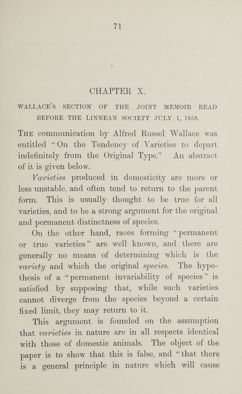 71 CHAPTER X. Wallace's section of the joint memoir read before the linnean society july 1, 1858. The communication by Alfred Kussel Wallace was entitled On the Tendency of Varieties to depart indefinitely from the Original Type. An abstract of it is given below. Varieties produced in domesticity are more or less unstable, and often tend to return to the parent form. This is usually thought to be true for all varieties, and to be a strong argument for the original and permanent distinctness of species. On the other hand, races forming permanent or true varieties are well known, and there are generally no means of determining which is the variety and which the original species. The hypo¬ thesis of a permanent invariability of species is satisfied by supposing that, while such varieties cannot diverge from the species beyond a certain fixed limit, they may return to it. This argument is founded on the assumption that varieties in nature are in all respects identical with those of domestic animals. The object of the paper is to show that this is false, and  that there is a general principle in nature which will cause