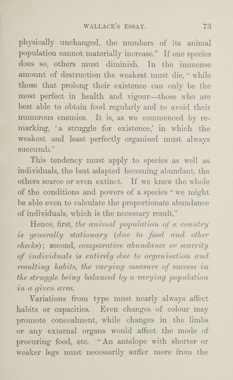 Wallace's essay. 73 physically unchanged, the numbers of its animal population cannot materially increase. If one species does so, others must diminish. In the immense amount of destruction the iveakest must die,  while those that prolong their existence can only be the most perfect in health and vigour—those who are best able to obtain food regularly and to avoid their numerous enemies. It is, as we commenced by re¬ marking, 'a struggle for existence,' in which the weakest and least perfectly organised must always succumb. This tendency must apply to species as well as individuals, the best adapted becoming abundant, the others scarce or even extinct. If we knew the whole of the conditions and powers of a species  we might be able even to calculate the proportionate abundance of individuals, which is the necessary result. Hence, first, the animal population of a country is generally stationary {due to food and other checks) ; second, comparative abundance or scarcity of individuals is entirely due to organiscUion and resulting habits, the varying measure of success in the struggle being bcdanced by a varying population in a given area. Variations from type must nearly always affect habits or capacities. Even changes of colour may promote concealment, while changes in the Hmbs or any external organs would affect the mode of procuring food, etc. An antelope with shorter or weaker legs must necessarily suffer more from the