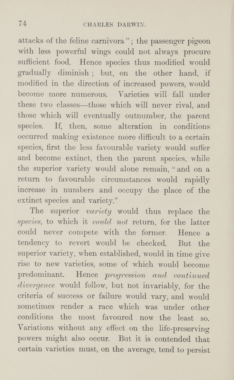 74 charles darwin. attacks of the feline carnivora  ; the passenger pigeon with less powerful wings could not always procure sufficient food. Hence species thus modiñed would gradually diminish ; but, on the other hand, if modified in the direction of increased powers, would become more numerous. A^arieties will fall under these two classes—those which will never rival, and those which will eventually outnumber, the parent species. If, then, some alteration in conditions occurred making existence more difficult to a certain species, first the less favourable variety луоиЫ suffer and become extinct, then the parent species, while the superior variety would alone remain,  and on a return to favourable circumstances would rapidly increase in numbers and occupy the place of the extinct species and variety. The superior variety would thus replace the species, to which it could not return, for the latter could never compete with the former. Hence a tendency to revert would be checked. But the superior variety, when established, луоиМ in time give rise to new varieties, some of which Avould become predominant. Hence progression and continued divergence would follow, but not invariably, for the criteria of success or failure would vary, and would sometimes render a race which was under other conditions the most favoured полу the least so. Variations without any effect on the life-preserving poAvers might also occur. But it is contended that certain varieties must, on the average, tend to persist