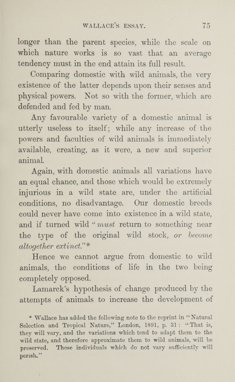 Wallace's essay. 75 longer than the parent species, while the scale on which nature works is so vast that an average tendency must in the end attain its full result. Comparing domestic with wild animals, the very existence of the latter depends upon their senses and physical powers. Not so with the former, which are defended and fed by man. Any favourable variety of a domestic animal is utterly useless to itself; while any increase of the powers and faculties of wild animals is immediately available, creating, as it were, a new and superior animal. Again, with domestic animals all variations have an equal chance, and those луЬ1сЬ would be extremely injurious in a wild state are, under the artificial conditions, no disadvantage. Our domestic breeds could never have come into existence in a wild state, and if turned wild  must return to something near the type of the original Avild stock, or become altogether extinct!'* Hence we cannot argue from domestic to wild animals, the conditions of life in the two being completely opposed. Lamarck's hypothesis of change produced by the attempts of animals to increase the development of * Wallace has added the following note to the reprint in Xatural Selection and Tropical Nature, London, 1891, p. 31: That is, they will vary, and the variations which tend to adapt them to the wild state, and therefore approximate them to wild animals, will he preserved. Those individuals which do not vary sufficiently will perish.