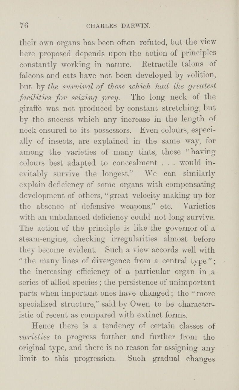 76 CHARLES DARWIN. their own organs has been often refuted, but the vieAv here proposed depends upon the action of principles constantly working in nature. Retractile talons of falcons and cats have not been developed by volition, but by the sVjTvival of those which had the greatest facilities for seizing jirey. The long neck of the giraffe \vas not produced by constant stretching, but by the success which any increase in the length of neck ensured to its possessors. Even colours, especi¬ ally of insects, are explained in the same way, for among the varieties of many tints, those having colours best adapted to concealment . . . would in¬ evitably survive the longest. We can similarly explain deficiency of some organs with compensating development of others,  great velocity making up for the absence of defensive weapons, etc. Varieties лvith an unbalanced deficiency could not long survive. The action of the principle is like the governor of a steam-engine, checking irregularities almost before they become evident. Such a view accords л^е11 with  the many lines of divergence from a central type  ; the increasing efficiency of a particular organ in a series of allied species ; the persistence of unimportant parts when important ones have changed ; the  more specialised structure, said by Owen to be character¬ istic of recent as compared with extinct forms. Hence there is a tendency of certain classes of varieties to progress further and further from the original type, and there is no reason for assigning any limit to this progression. Such gradual changes