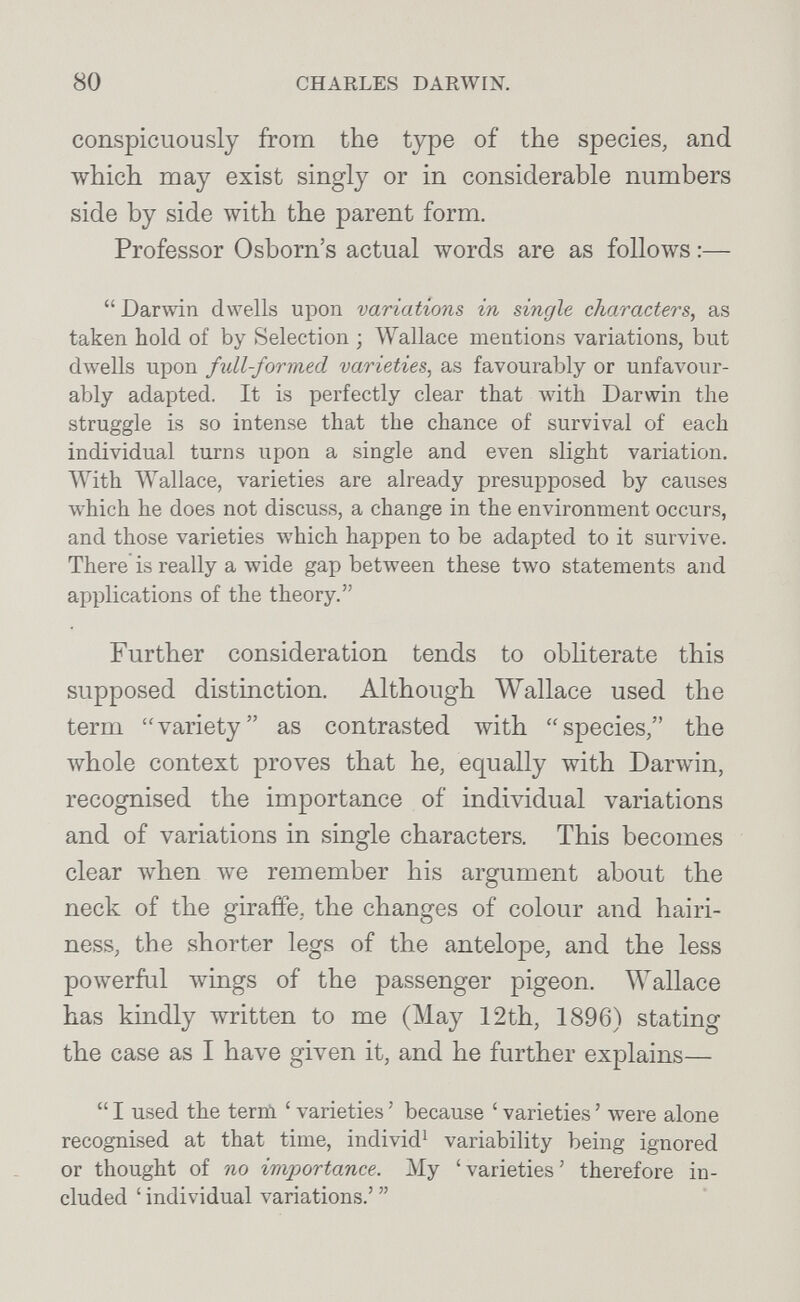 80 CHARLES DARWIN. conspicuously from the type of the species, and which may exist singly or in considerable numbers side by side with the parent form. Professor Osborn's actual words are as follows :—  Darwin dwells upon variations in single characters, as taken hold of by Selection ; Wallace mentions variations, but dwells upon full-formed varieties, as favourably or unfavour¬ ably adapted. It is perfectly clear that with Darwin the struggle is so intense that the chance of survival of each individual turns upon a single and even slight variation. With Wallace, varieties are already presupposed by causes which he does not discuss, a change in the environment occurs, and those varieties which happen to be adapted to it survive. There is really a wide gap between these two statements and applications of the theory. Further consideration tends to obliterate this supposed distinction. Although Wallace used the term variety as contrasted лvith species, the whole context proves that he, equally with Darwin, recognised the importance of individual variations and of variations in single characters. This becomes clear when луе remember his argument about the neck of the giraffe, the changes of colour and hairi¬ ness, the shorter legs of the antelope, and the less powerful wings of the passenger pigeon, Wallace has kindly written to me (May 12th, 1896) stating the case as I have given it, and he further explains—  I used the terni ' varieties ' because ' varieties ' were alone recognised at that time, individ^ variability being ignored or thought of no importance. My 'varieties' therefore in¬ cluded ' individual variations.' 