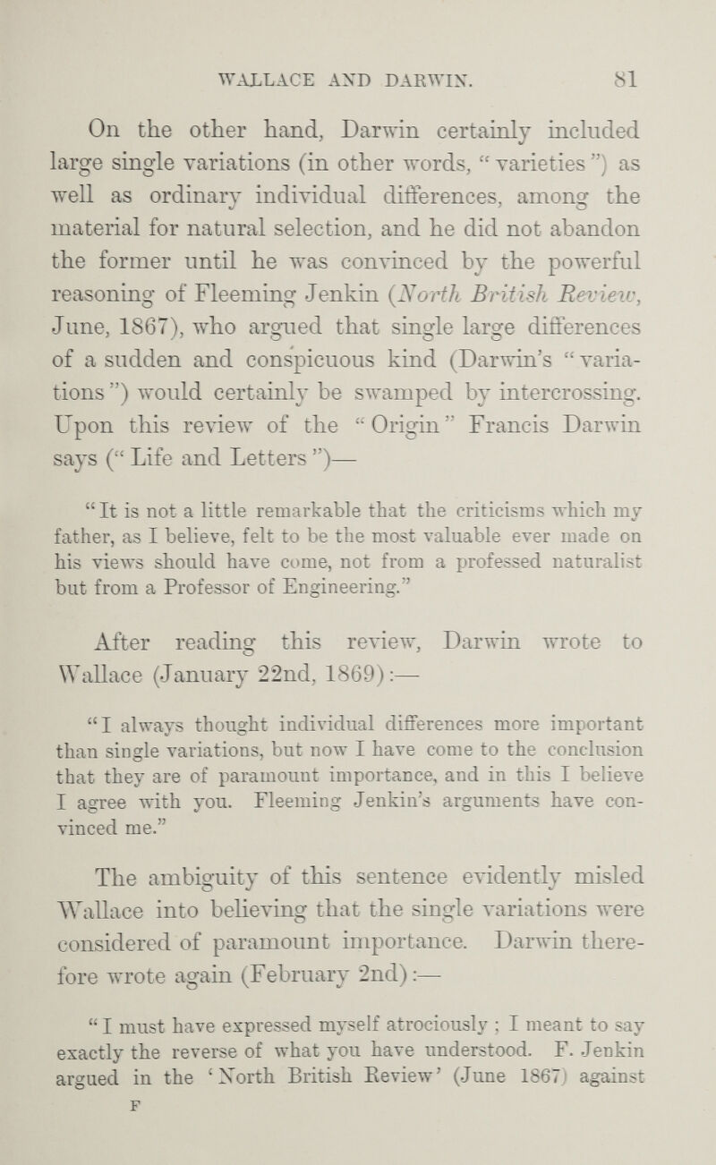 WALLACE AND DARWIN. 81 On the other hand, Darwin certainly included large single variations (in other words,  varieties ) as well as ordinary individual differences, among the material for natural selection, and he did not abandon the former until he was convinced by the powerful reasoning of Fleeming Jenkin (North British Revieiv, June, 1867), who argued that single large differences of a sudden and conspicuous kind (Darwin's varia¬ tions ) would certainly be swamped by intercrossing. Upon this review of the Origin Francis Darwin says ( Life and Letters )—  It is not a little remarkable that the criticisms which my father, as 1 believe, felt to be the most valuable ever made on his views shoukl have come, not from a professed naturalist but from a Professor of Engineering. After reading this review, Darwin wrote to Wallace (January 22nd, 1869):— I always thought individual diflferences more important than single variations, but now I have come to the conclusion that they are of paramount importance, and in this I believe I agree with you. Fleeming Jenkin's arguments have con¬ vinced me. The ambiguity of this sentence evidently misled ЛЛ^а11асе into believing that the single variations were considered of paramount importance. Darwin there¬ fore лvrote again (February 2nd):—  I must have expressed myself atrociously ; I meant to say exactly the reverse of what you have understood. F. .Jenkin argued in the 'Xorth British Review' (June 1867) against F