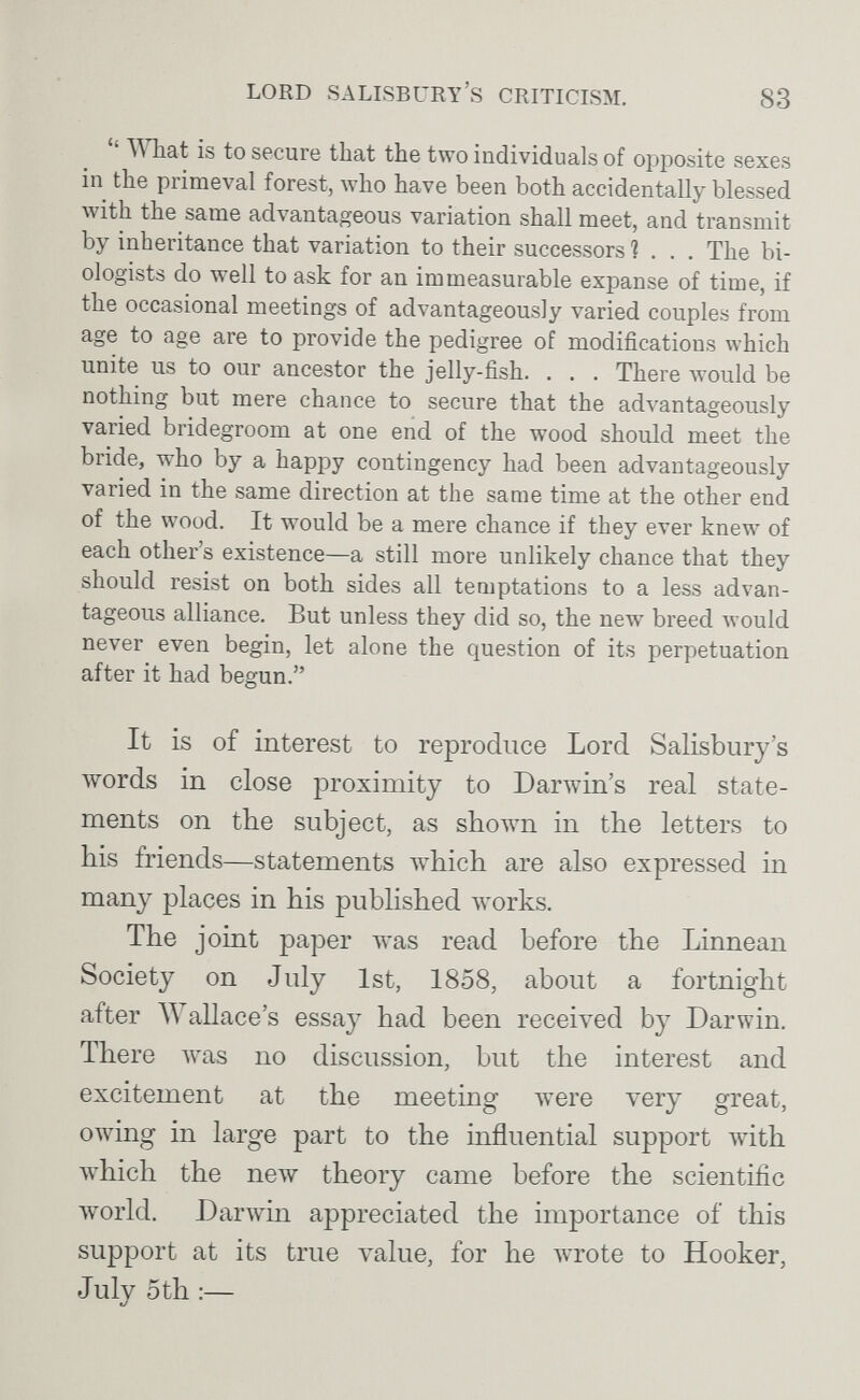 LORD SALISBURY'S CRITICLSM. 83  V^Tiat is to secure that the two individuals of opposite sexes in the primeval forest, who have been both accidentally blessed with the same advantageous variation shall meet, and transmit by inheritance that variation to their successors ?... The bi¬ ologists do well to ask for an immeasurable expanse of time, if the occasional meetings of advantageously varied couples from age to age are to provide the pedigree of modifications which unite us to our ancestor the jelly-fish. . . . There would be nothing but mere chance to secure that the advantageously varied bridegroom at one end of the wood should meet the bride, who by a happy contingency had been advantageously varied in the same direction at the same time at the other end of the wood. It would be a mere chance if they ever knew of each other's existence—a still more unlikely chance that they should resist on both sides all temptations to a less advan¬ tageous alliance. But unless they did so, the new breed Avould never even begin, let alone the question of its perpetuation after it had begun. It is of interest to reproduce Lord Salisbury's words in close proximity to Darwin's real state¬ ments on the subject, as shown in the letters to his friends—statements which are also expressed in many places in his published works. The joint paper was read before the Linnean Society on July 1st, 1858, about a fortnight after Wallace's essay had been received by Darwin. There Avas no discussion, but the interest and excitement at the meeting were very great, owing in large part to the influential support with which the new theory came before the scientific world. DarAvin appreciated the importance of this support at its true value, for he wrote to Hooker, July 5 th :—