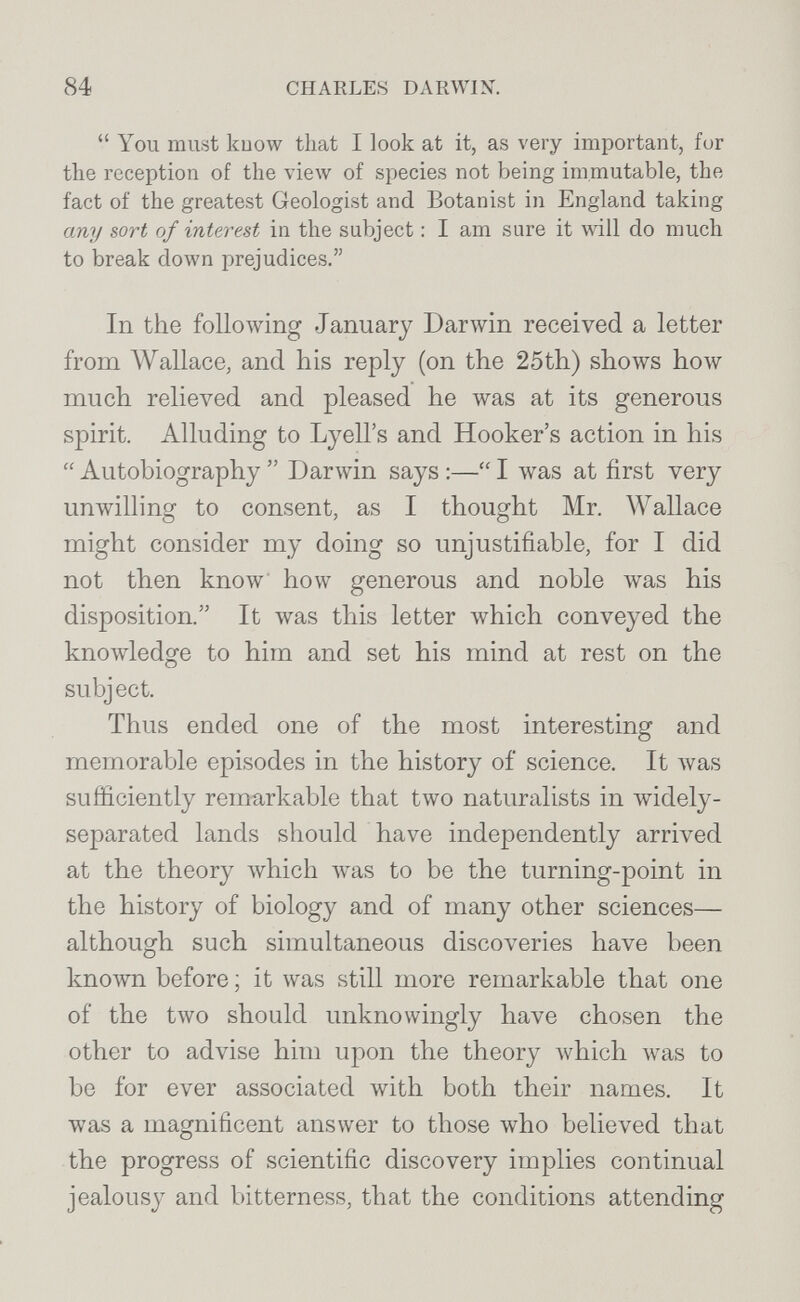 84 CHARLES DARWIN.  You must kuow that I look at it, as very important, for the reception of the view of species not being immutable, the fact of the greatest Geologist and Botanist in England taking any sort of interest in the subject : I am sure it will do much to break down prejudices. In the following January Darwin received a letter from Wallace, and his reply (on the 25th) shows how much relieved and pleased he was at its generous spirit. Alluding to Lyell's and Hooker's action in his  Autobiography  Darwin says :— I луаз at first very unwilling to consent, as I thought Mr. Wallace might consider my doing so unjustifiable, for I did not then know how generous and noble was his disposition. It was this letter which conveyed the knowledge to him and set his mind at rest on the subject. Thus ended one of the most interesting and memorable episodes in the history of science. It was sufficiently remarkable that two naturalists in widely- separated lands should have independently arrived at the theory Avhich was to be the turning-point in the history of biology and of many other sciences— although such simultaneous discoveries have been known before ; it was still more remarkable that one of the two should unknowingly have chosen the other to advise him upon the theory which was to be for ever associated with both their names. It was a magnificent answer to those who believed that the progress of scientific discovery implies continual jealousy and bitterness, that the conditions attending