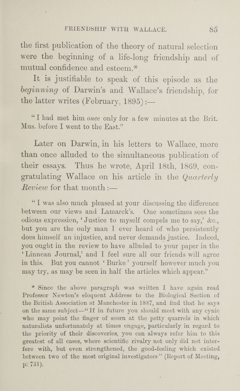 FRIENDSHIP ÁVITH WALLACE. 85 the first publication of the theory of natural selection were the beginning of a life-long friendship and of mutual confidence and esteem * It is justifiable to speak of this episode as the beginning of Darwin's and Wallace's friendship, for the latter writes (February, 1895) :—  I had met him once only for a few minutes at the Brit. Mus. before I went to the East. Later on Darwin, in his letters to AYallace, more than once alluded to the simultaneous pubhcation of their essays. Thus he wrote, April 18th, 1869, con¬ gratulating Wallace on his article in the Quarterly Review for that month ;—  I was also much pleased at your discussing the difference between our views and Lamarck's. One sometimes sees the odious expression, ' Justice to myself compels me to say,' &c., but you are the only man I ever heard of who persistently does himself an injustice, and never demands justice. Indeed, you ought in the review to have alluded to your paper in the 'Linnean Journal,' and I feel sure all our friends will agree in this. But you cannot ' Burke ' yourself hoivever much you may try, as may be seen in half the articles Avhich appear. * Since the аЪоте paragraph, was written I have again read Professor Newton's eloquent Address to the Biological Section of the British Association at Manchester in 1887, and find that he says on the same subject—If in future you should meet with any cynic who may point the finger of scorn at the petty quarrels in which naturalists unfortunately at times engage, particularly in regard to the priority of their discoveries, you can always refer him to this greatest of all cases, where scientific rivalry not only did not inter¬ fere with, but even strengthened, the good-feeling which existed between two of the most original investigators (Eeport of Meeting, p. 731).