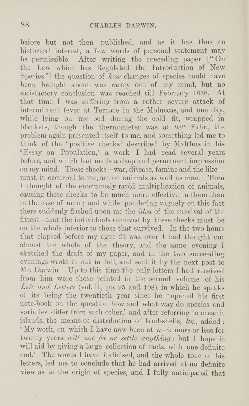 88 CHARLES DARWIN. before but not then published, and as it has thus an historical interest, a few \vords of personal statement may be permissible. After writing the preceding paper [ On the Law лvhich has Regulated the Introduction of New Species] the question of how changes of species could have been brought about was rarely out of my mind, but no satisfactory conclusion was reached till February 1858. At that time I was suffering from a rather severe attack of intermittent fever at Ternate in the Moluccas, and one day, while lying on my bed during the cold fit, wrapped in blankets, though the thermometer was at 88° Fahr., the problem again presented itself to me, and something led me to think of the ' positive checks ' described by Malthus in his 'Essay on Population,' a work I had read several years before, and which had made a deep and permanent impression on ray mind. These checks—war, disease, famine and the like— must, it occurred to me, act on animals as л\е11 as man. Then I thought of the enormously rapid multiplication of animals, causing these checks to be much more effective in them than in the case of man ; and while pondering vaguely on this fact there suddenly flashed upon me the idea of the survival of the fittest—that the individuals removed by these checks must be on the whole inferior to those that survived. In the two hours tliat elapsed before my ague fit Avas over I had thought out almost the whole of the theory, and the same evening I sketched the draft of my paper, and in the two succeeding evenings wrote it out in full, and sent it by the next post to Mr. Darwin. Up to this time the only letters I had received from him were those printed in the second volume of his Life and Letters (vol. ii., pp. 95 and 108), in which he speaks of its being the twentieth year since he ' opened his first note-book on the question how and what way do species and varieties differ from each other,' and after referring to oceanic islands, the means of distribution of land-shells, ¿c., added : ' My work, on which I have now been at work more or less for twenty years, will not fix or settle anything ; but I hoy)e it will aid by giving a large collection of kcts, Avith one definite end.' The words I have italicised, and the whole tone of his letters, led me to conclude that he had arrived at no definite view as to the origin of species, and I fully anticipated that