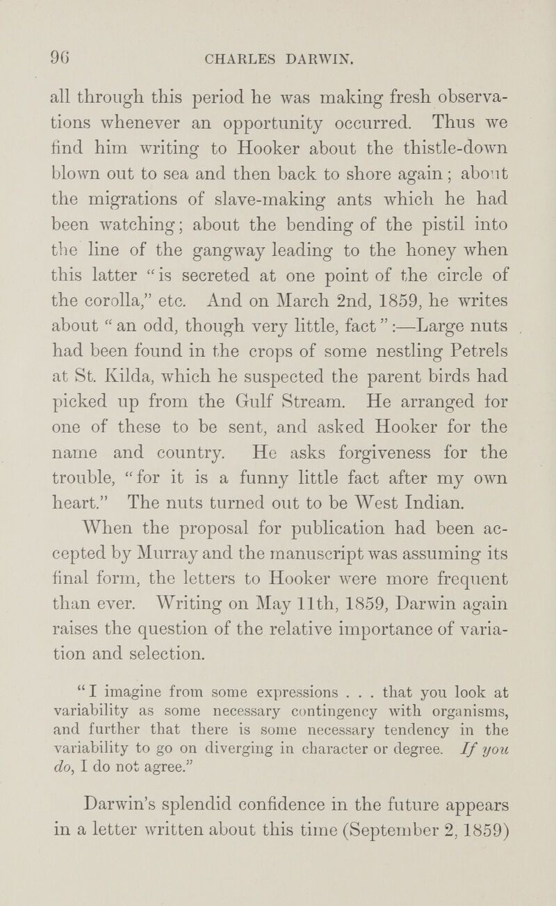 96 CHARLES DARWIN. all through this period he was making fresh observa¬ tions whenever an opportunity occurred. Thus we find him writing to Hooker about the thistle-do\vn blown out to sea and then back to shore again ; abont the migrations of slave-making ants Avhich he had been watching ; about the bending of the pistil into the line of the gangway leading to the honey when this latter  is secreted at one point of the circle of the corolla, etc. And on March 2nd, 1859, he writes about  an odd, though very little, fact  :—Large nuts had been found in the crops of some nestling Petrels at St. Kilda, which he suspected the parent birds had picked up from the Gulf Stream. He arranged ior one of these to be sent, and asked Hooker for the name and country. He asks forgiveness for the trouble, for it is a funny little fact after my own heart. The nuts turned out to be West Indian. When the proposal for publication had been ac¬ cepted by Murray and the manuscript лvas assuming its final form, the letters to Hooker луеге more frequent than ever. Writing on May 11th, 1859, Darwin again raises the question of the relative importance of varia¬ tion and selection.  I imagine from some expressions . . . that you look at variability as some necessary contingency Avith organisms, and further that there is some necessary tendency in the variabifity to go on diverging in character or degree. If you do, I do not agree. Darwin's splendid confidence in the future appears in a letter written about this time (September 2,1859)