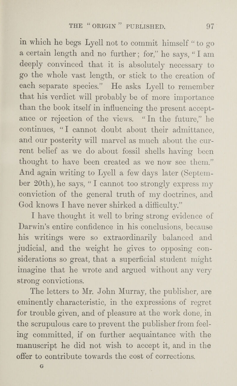 THE  ORIGIN  PUBLISHED. 97 in which he begs Lyell not to commit himself to go a certain length and no further ; for, he says,  I am deeply convinced that it is absolutely necessary to go the whole vast length, or stick to the creation of each separate species. He asks Lyell to remember that his verdict \vill probably be of more importance than the book itself in influencing the present accept¬ ance or rejection of the views. In the future, he continues, I cannot doubt about their admittance, and our posterity will marvel as much about the cur¬ rent belief as Ave do about fossil shells having been thought to have been created as we now see them. And again Avriting to Lyell a few days later (Septem¬ ber 20th), he says,  I cannot too strongly express my conviction of the general truth of my doctrines, and God knoAvs I have never shirked a difficulty. I have thought it well to bring strong evidence of Darwin's entire confidence in his conclusions, because his writings were so extraordinarily balanced and judicial, and the Aveight he gives to opposing con¬ siderations so great, that a superficial student might imagine that he wrote and argued without any very strong convictions. The letters to Mr. John Murray, the publisher, are eminently characteristic, in the expressions of regret for trouble given, and of pleasure at the work done, in the scrupulous care to prevent the publisher from feel¬ ing committed, if on further acquaintance with the manuscript he did not Avish to accept it, and in the offer to contribute towards the cost of corrections. G