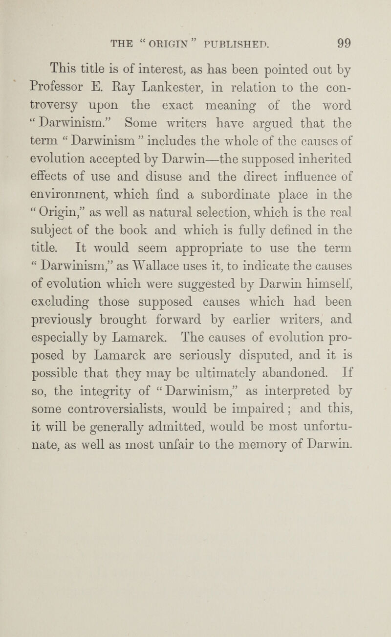 THE  ORIGIN  PUBLISHED. 99 This title is of interest, as has been pointed out by Professor E. Ray Lankester, in relation to the con¬ troversy upon the exact meaning of the word  Darwinism. Some Avriters have argued that the term  Darwinism  includes the л\'Ьо1е of the causes of evolution accepted by Darwin—the supposed inherited effects of use and disuse and the direct influence of environment, which find a subordinate place in the  Origin, as Avell as natural selection, which is the real subject of the book and which is fully defined in the title. It would seem appropriate to use the term  Darwinism, as Wallace uses it, to indicate the causes of evolution which were suggested by Darwin himself, excluding those supposed causes which had been previously brought forward by earlier writers, and especially by Lamarck. The causes of evolution pro¬ posed by Lamarck are seriously disputed, and it is possible that they may be ultimately abandoned. If so, the integrity of Darwinism, as interpreted by some controversialists, would be impaired ; and this, it will be generally admitted, would be most unfortu¬ nate, as well as most unfair to the memory of Darwin.