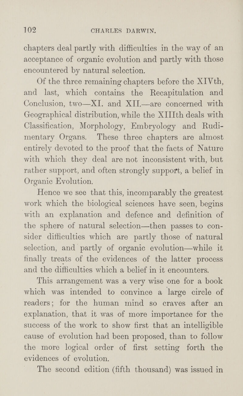 102 CHAULES DARWIN. chapters deal partly with difficulties in the way of an acceptance of organic evolution and partly with those encountered by natural selection. Of the three remaining chapters before the XlVth, and last, Avhich contains the Recapitulation and Conclusion, two—XI. and XII.—are concerned with Geographical distribution, while the Xlllth deals лvith Classification, Morphology, Embryology and Rudi¬ mentary Organs. These three chapters are almost entirely devoted to the proof that the facts of Nature with which they deal are not inconsistent with, but rather support, and often strongly support, a belief in Organic Evolution. Hence we see that this, incomparably the greatest work ivhich the biological sciences have seen, begins with an explanation and defence and definition of the sphere of natural selection—then passes to con¬ sider difiiculties which are partly those of natural selection, and partly of organic evolution—луЫ1е it finally treats of the evidences of the latter process and the difficulties which a belief in it encounters. This arrangement was a very wise one for a book Avhich was intended to convince a large circle of readers ; for the human mind so craves after an explanation, that it Avas of more importance for the success of the work to show first that an intelligible cause of evolution had been proposed, than to follow the more logical order of first setting forth the evidences of evolution. The second edition (fifth thousand) was issued in