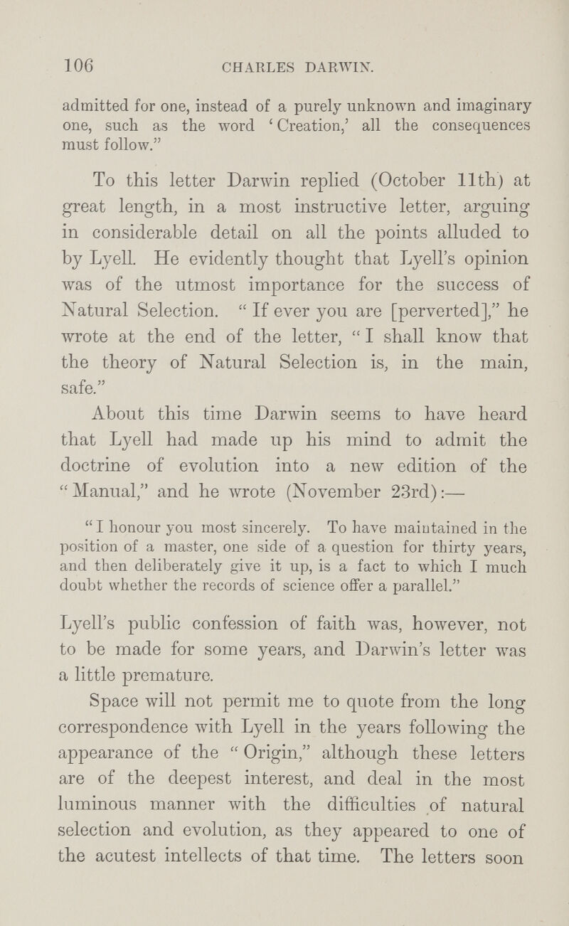 106 CHARLES DARWIN. admitted for one, instead of a purely unknown and imaginary one, such as the word ' Creation,' all the consequences must follow. To this letter Darwin replied (October llth) at great length, in a most instructive letter, arguing in considerable detail on all the points alluded to by Lyell. He evidently thought that Lyells opinion was of the utmost importance for the success of Natural Selection.  If ever you are [perverted], he wrote at the end of the letter,  I shall know that the theory of Natural Selection is, in the main, safe. About this time Darwin seems to have heard that Lyell had made up his mind to admit the doctrine of evolution into a new edition of the Manual, and he wrote (November 23rd):— I honour you most sincerely. To have maintained in the position of a master, one side of a question for thirty years, and then deliberately give it up, is a fact to Avhich I much doubt whether the records of science offer a parallel. Lyell's public confession of faith \vas, however, not to be made for some years, and Darwdn's letter was a little premature. Space will not permit me to quote from the long correspondence with Lyell in the years following the appearance of the  Origin, although these letters are of the deepest interest, and deal in the most luminous manner with the difficulties of natural selection and evolution, as they appeared to one of the acutest intellects of that time. The letters soon