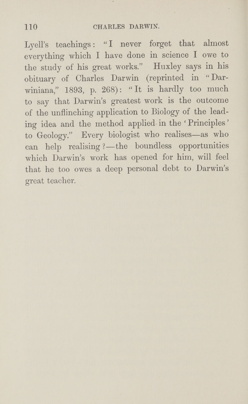 110 CHARLES DARWIN. Lyell's teachings :  I never forget that almost everything which I have done in science I owe to the study of his great works. Huxley says in his obituary of Charles Darwin (reprinted in Dar¬ winiana, 1893, p. 268): It is hardly too much to say that Darwin's greatest Avork is the outcome of the unflinching application to Biology of the lead¬ ing idea and the method applied in the ' Principles ' to Geology. Every biologist \vho realises—as who can help realising?—the boundless opportunities Avhich Darwin's work has opened for him, will feel that he too owes a deep personal debt to Darwin's great teacher.