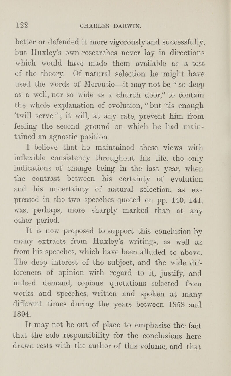 122 CHARLES DARWIN. better or defended it more vigorously and successfully, but Huxley's own researches never lay in directions Avhich would have made them available as a test of the theory. Of natural selection he might have used the лvords of Mercutio—it may not be so deep as a well, nor so wide as a church door, to contain the whole explanation of evolution,  but 'tis enough 'twill serve  ; it will, at any rate, prevent him from feeling the second ground on which he had main¬ tained an agnostic position. I believe that he maintained these views with inflexible consistency throughout his life, the only indications of change being in the last year, when the contrast between his certainty of evolution and his uncertainty of natural selection, as ex¬ pressed in the two speeches quoted on pp. 140, 141, was, perhaps, more sharply marked than at any other period. It is now proposed to support this conclusion by many extracts from Huxley's writings, as well as from his speeches, which have been alluded to above. The deep interest of the subject, and the wide dif¬ ferences of opinion with regard to it, justify, and indeed demand, copious quotations selected from works and speeches, written and spoken at many different times during the years bet\veen 1858 and 1894. It may not be out of place to emphasise the fact that the sole responsibility for the conclusions here drawn rests with the author of this volume, and that