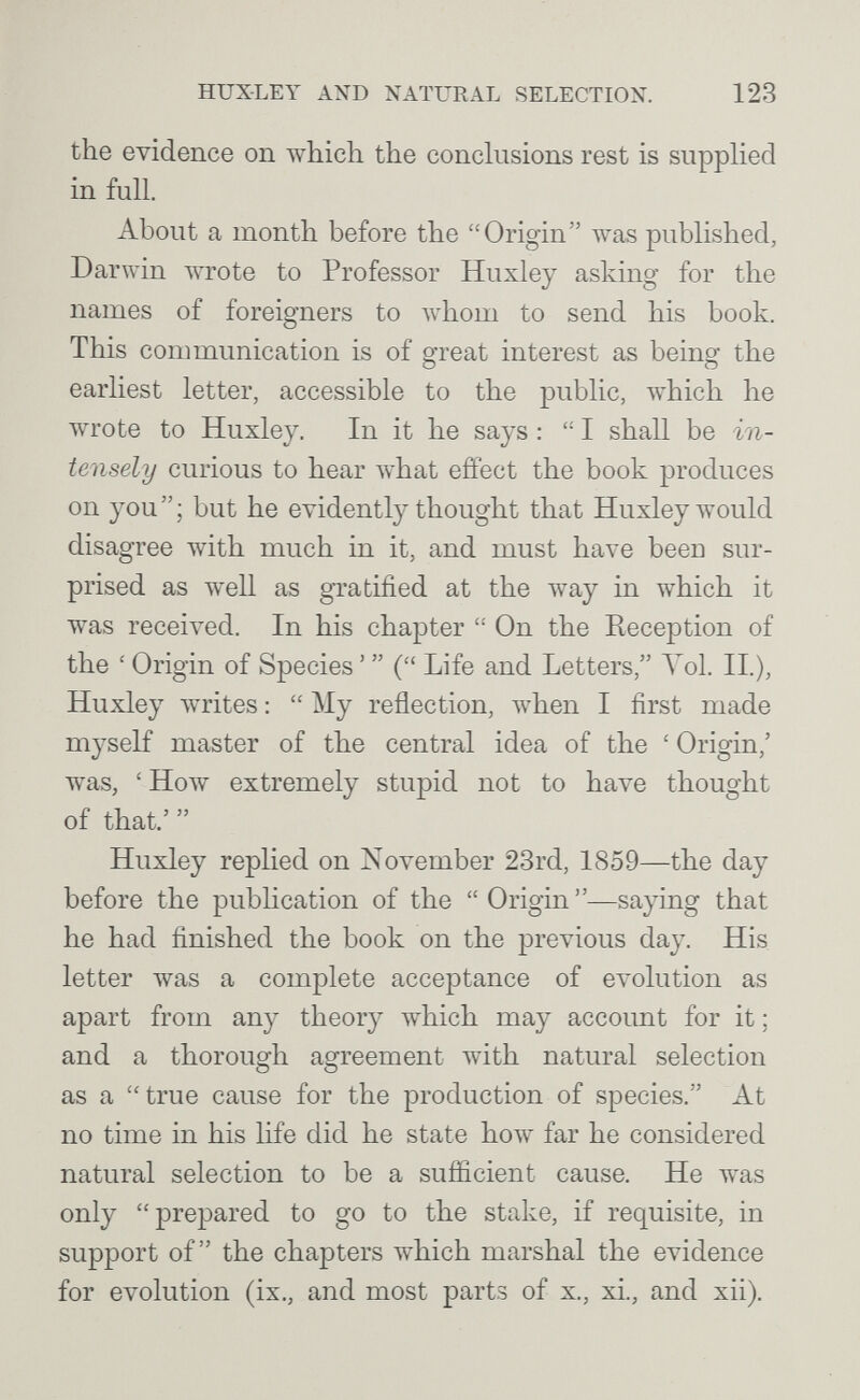 HUXLEY AND NATURAL SELECTION. 123 the evidence on which the conclusions rest is supplied in full. About a month before the Origin was published. Dar win wrote to Professor Huxley asking for the names of foreigners to whom to send his book. This communication is of great interest as being the earliest letter, accessible to the public, which he wrote to Huxley. In it he says :  I shall be in¬ tensely curious to hear what effect the book produces on you; but he evidently thought that Huxley would disagree with much in it, and must have beeu sur¬ prised as well as gratified at the way in which it was received. In his chapter  On the Reception of the ' Origin of Species '  ( Life and Letters, Vol. II.), Huxley writes :  My reflection, when I first made myself master of the central idea of the ' Origin,' was, ' How extremely stupid not to have thought of that.'  Huxley replied on November 23rd, 1859—the day before the publication of the  Origin —saying that he had finished the book on the previous day. His letter was a complete acceptance of evolution as apart from any theory which may accoimt for it ; and a thorough agreement with natural selection as a  true cause for the production of species. At no time in his life did he state how far he considered natural selection to be a sufficient cause. He was only prepared to go to the stake, if requisite, in support of the chapters which marshal the evidence for evolution (ix., and most parts of x., xi., and xii).