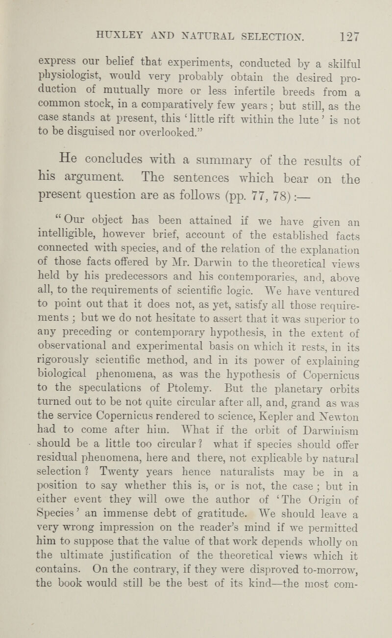 HUXLEY AND NATURAL SELECTION. 127 express our belief that experiments, conducted by a skilful physiologist, would very probably obtain the desired pro¬ duction of mutually more or less infertile breeds from a common stock, in a comparatively few years ; but still, as the case stands at present, this ' little rift within the lute ' is not to be disguised nor overlooked. He concludes with a summary of the results of his argument. The sentences which bear on the present question are as follows (pp. 77, 78) :—  Our object has been attained if we have given an intelligible, however brief, account of the established facts connected with species, and of the relation of the explanation of those facts offered by Mr. Darwin to the theoretical views held by his predecessors and his contemporaries, and, above all, to the requirements of scientific logic. We have ventured to point out that it does not, as yet, satisfy all those require¬ ments ; but we do not hesitate to assert that it was superior to any preceding or contemporary hypothesis, in the extent of observational and experimental basis on which it rests, in its rigorously scientific method, and in its power of explaining biological phenomena, as was the hypothesis of Copernicus to the speculations of Ptolemy. But the planetary orbits turned out to be not quite circular after all, and, grand as was the service Copernicus rendered to science, Kepler and Xewton had to come after him. NMiat if the orbit of Darwinism should be a little too circular ? what if species should offer residual phenomena, here and there, not explicable by natural selection ? Twenty years hence naturalists may be in a position to say whether this is, or is not, the case ; but in either event they will owe the author of 'The Origin of Species' an immense debt of gratitude. ЛУе should leave a very wrong impression on the reader's mind if we permitted him to suppose that the value of that work depends лvholly on the ultimate justification of the theoretical views which it contains. On the contrary, if they were disproved to-morrow, the book would still be the best of its kind—the most com-