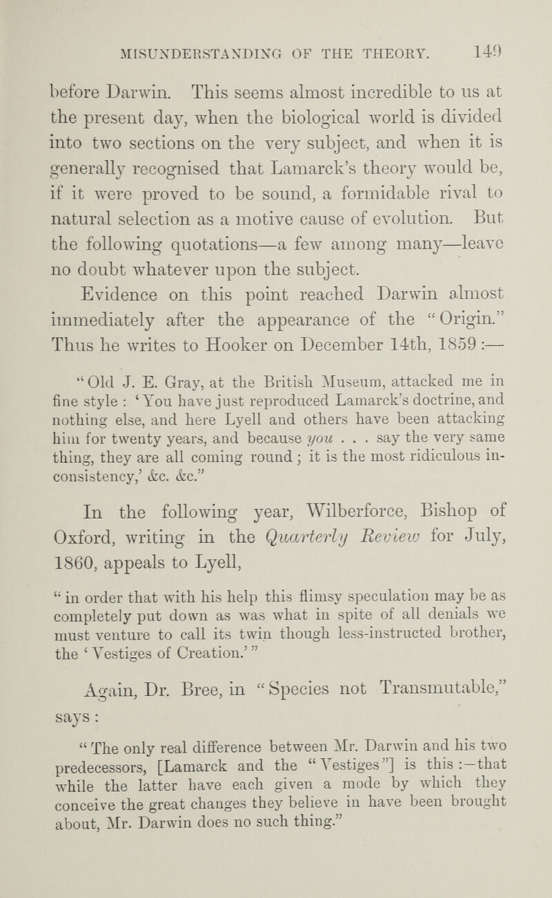 MISUXDERSTANDIXG OF THE THEORY. 140 before Darwin. This seems almost incredible to us at the present day, when the biological world is divided into two sections on the very subject, and when it is generally recognised that Lamarck's theory would be, if it were proved to be sound, a formidable rival to natural selection as a motive cause of evolution. But the following quotations—a few among many—leave no doubt whatever upon the subject. Evidence on this point reached Darwin almost immediately after the appearance of the  Origin. Thus he writes to Hooker on December 14th, 1859 —  Old J. E. Gray, at the British Museum, attacked me in fine stj'le : 'You have just reproduced Lamarck's doctrine, and nothing else, and here Lyell and others have been attacking hiiii for twenty years, and because you . . . say the very same thing, they are all coming round ; it is the most ridiculous in¬ consistency,' itc. (fcc. In the following year, Wilberforce, Bishop of Oxford, writing in the Quarterly Review for July, 1860, appeals to Lyell,  in order that with his help this flimsy speculation may be as completely put down as was what in spite of all denials we must venture to call its twin though less-instructed brother, the 'Vestiges of Creation.' Again, Dr. Bree, in  Species not Transmutable, says :  The only real difference between Mr. Darwin and his two predecessors, [Lamarck and the Vestiges] is this that Avhile the latter have each given a mode by which they conceive the great changes they believe in have been brought about, Mr. Darwin does no such thing.