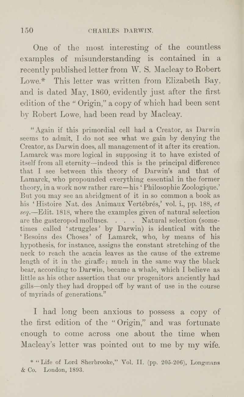 150 CHARLES DARWIX. One of the most interesting of the countless examples of misunderstanding is contained in a recently published letter from W. S. Macleay to Robert Lowe* This letter \vas written from Elizabeth Bay, and is dated May, 1860, evidently just after the first edition of the  Origin, a copy of Avhich had been sent by Robert Lowe, had been read by Macleay. Again if this primordial cell had a Creator, as Darwin seems to admit, I do not see what we gain by denying the Creator, as Darwin does, all management of it after its creation. Lamarck was more logical in supposing it to have existed of itself from all eternity—indeed this is the principal difference that I see bet\veen this theory of Darwin's and that of Lamarck, луЬо propounded everything essential in the former theory, in a work now rather rare—his ' Philosophie Zoologique.' But you may see an abridgment of it in so common a book as his 'Histoire Nat. des Animaux Vertébrés,' vol. i., pp. 188, et seq.—Edit. 1818, where the examples given of natural selection are the gasteropod molluscs. . . . Natural selection (some¬ times called 'struggles' by Darwin) is identical with the 'Besoins des Choses' of Lamarck, who, by means of his hypothesis, for instance, assigns the constant stretching of the neck to reach the acacia leaves as the cause of the extreme length of it in the giraffe ; much in the same луау the black bear, according to Darwin, became a луЬа1е, which I believe as little as his other assertion that our progenitors anciently had gills—only they had dropped off by want of use in the course of myriads of generations. I had long been anxious to possess a copy of the first edition of the  Origin, and Avas fortunate enough to come across one about the time when Macleay's letter was pointed out to me by my wife. * Life of Lord Sherbrooke, Vol. II. (pp. 205-206), Longmans & Co. London, 1893.