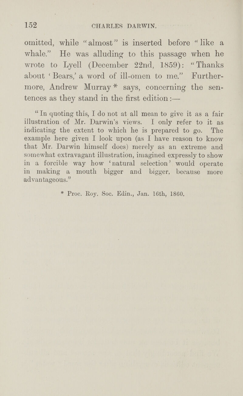 152 CHARLES DARWIN. omitted, while  almost  is inserted before  like a whale. He was alluding to this passage when he лvгote to Lyell (December 22nd, 1859): Thanks about ' Bears,' a word of ill-omen to me. Further¬ more, Andrew Murray * says, concerning the sen¬ tences as they stand in the first edition :—  In quoting this, I do not at all mean to give it as a fair illustration of Mr. Darwin's views. I only refer to it as indicating the extent to which he is prepared to go. The example here given I look upon (as I have reason to know that Mr. Darwin himself does) merely as an extreme and somewhat extravagant illustration, imagined expressly to show in a forcible way how ' natural selection ' would operate in making a mouth bigger and bigger, because more advantageous. * Proc. Roy. Soc. Edin., Jan. 16th, 1860.