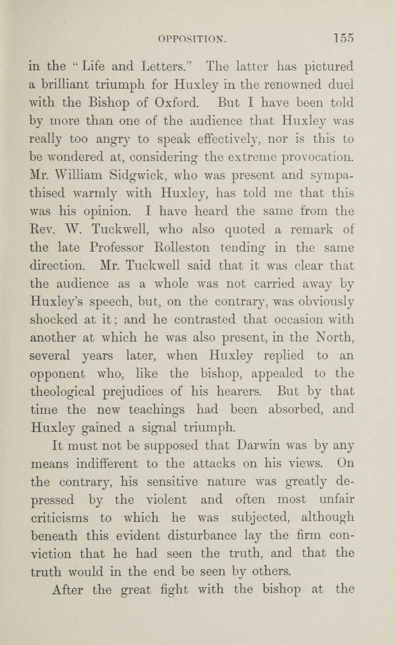 OPPOSITION. 155 in the  Life and Letters. The latter has pictured a briüiant triumph for Huxley in the renowned duel with the Bishop of Oxford. But I have been told by more than one of the audience that Huxley луаз really too angry to speak effectively, nor is this to be wondered at, considering the extreme provocation. Mr. William Sidgwick, who was present and sympa¬ thised warmly with Huxley, has told me that this was his opinion. I have heard the same from the Rev. W. Tuckwell, who also quoted a remark of the late Professor Rolleston tending in the same direction. Mr. Tuckwell said that it was clear that the audience as a w^ole w^as not carried away by Huxley's speech, but, on the contrary, was ob\'iously shocked at it ; and he contrasted that occasion Avith another at which he was also present, in the North, several years later, when Huxley replied to an opponent who, like the bishop, appealed to the theological prejudices of his hearers. But by that time the new teachings had been absorbed, and Huxley gained a signal triumph. It must not be supposed that Darwin was by any means indifferent to the attacks on his views. On the contrary, his sensitive nature Avas greatly de¬ pressed by the violent and often most unfair criticisms to which he was subjected, although beneath this evident disturbance lay the firm con¬ viction that he had seen the truth, and that the truth would in the end be seen by others. After the great fight with the bishop at the