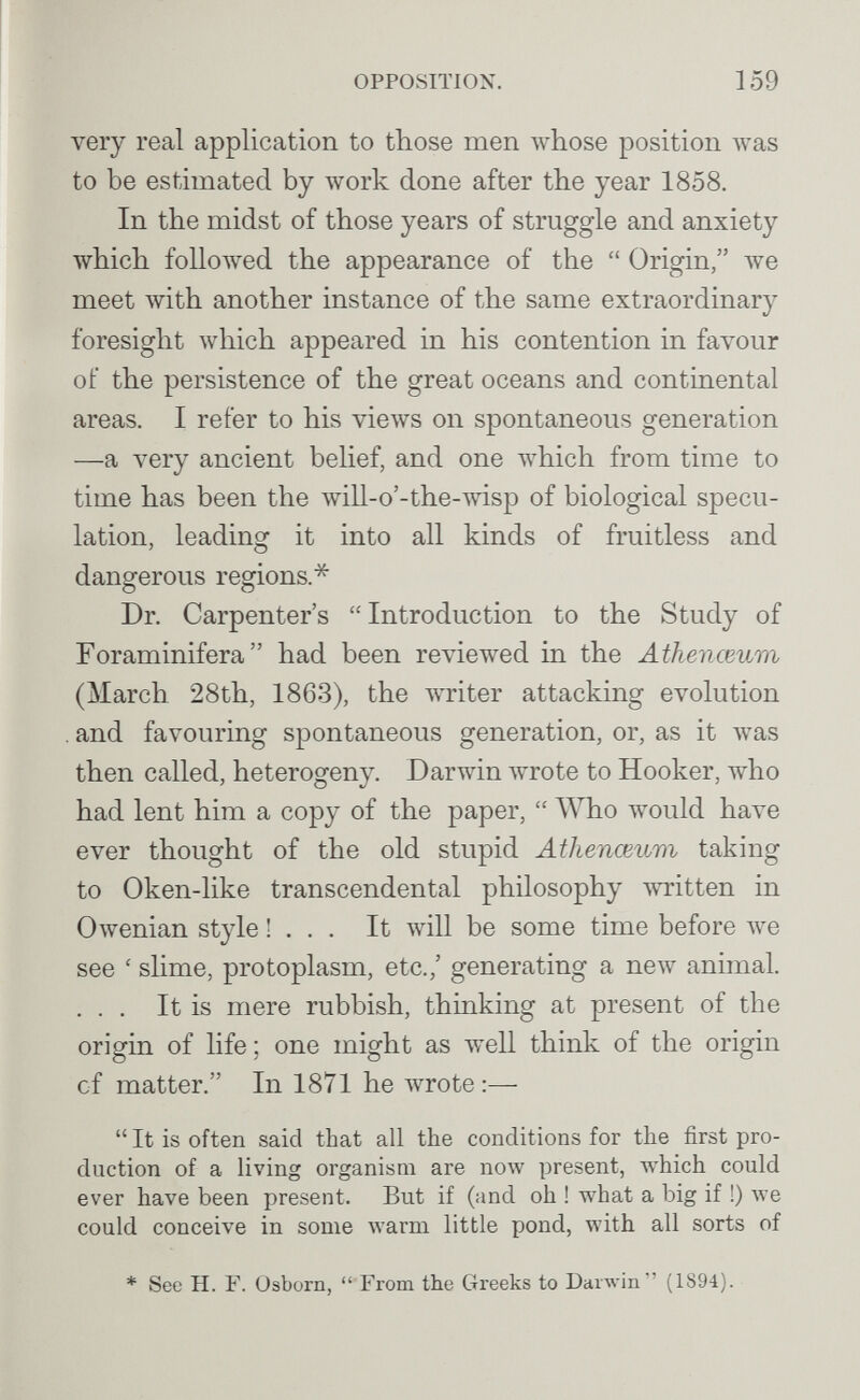 OPPOSITION. 159 very real application to those men whose position Avas to be estimated by work done after the year 1858. In the midst of those years of struggle and anxiety which followed the appearance of the  Origin, луе meet with another instance of the same extraordinary foresight луЫсЬ appeared in his contention in favour of the persistence of the great oceans and continental areas. I refer to his views on spontaneous generation —a very ancient behef, and one which from time to time has been the will-o'-the-wisp of biological specu¬ lation, leading it into all kinds of fruitless and dangerous regions.* Dr. Carpenter's  Introduction to the Study of Foraminifera  had been reviewed in the Athenceum (March 28th, 1863), the writer attacking evolution . and favouring spontaneous generation, or, as it Avas then called, heterogeny. Darwin wrote to Hooker, who had lent him a copy of the paper,  TVbo would have ever thought of the old stupid Athenceum taking to Oken-like transcendental philosophy witten in Owenian style !... It will be some time before луе see ' slime, protoplasm, etc.,' generating a new animal. ... It is mere rubbish, thinking at present of the origin of life ; one might as well think of the origin of matter. In 1871 he wrote :—  It is often said that all the conditions for the first pro¬ duction of a living organism are now present, which could ever have been present. But if (and oh ! what a big if !) луе could conceive in some warm little pond, with all sorts of * See H. F. Osborn,  From the Greeks to Darwin (1894). S- • л'.йЬ ■