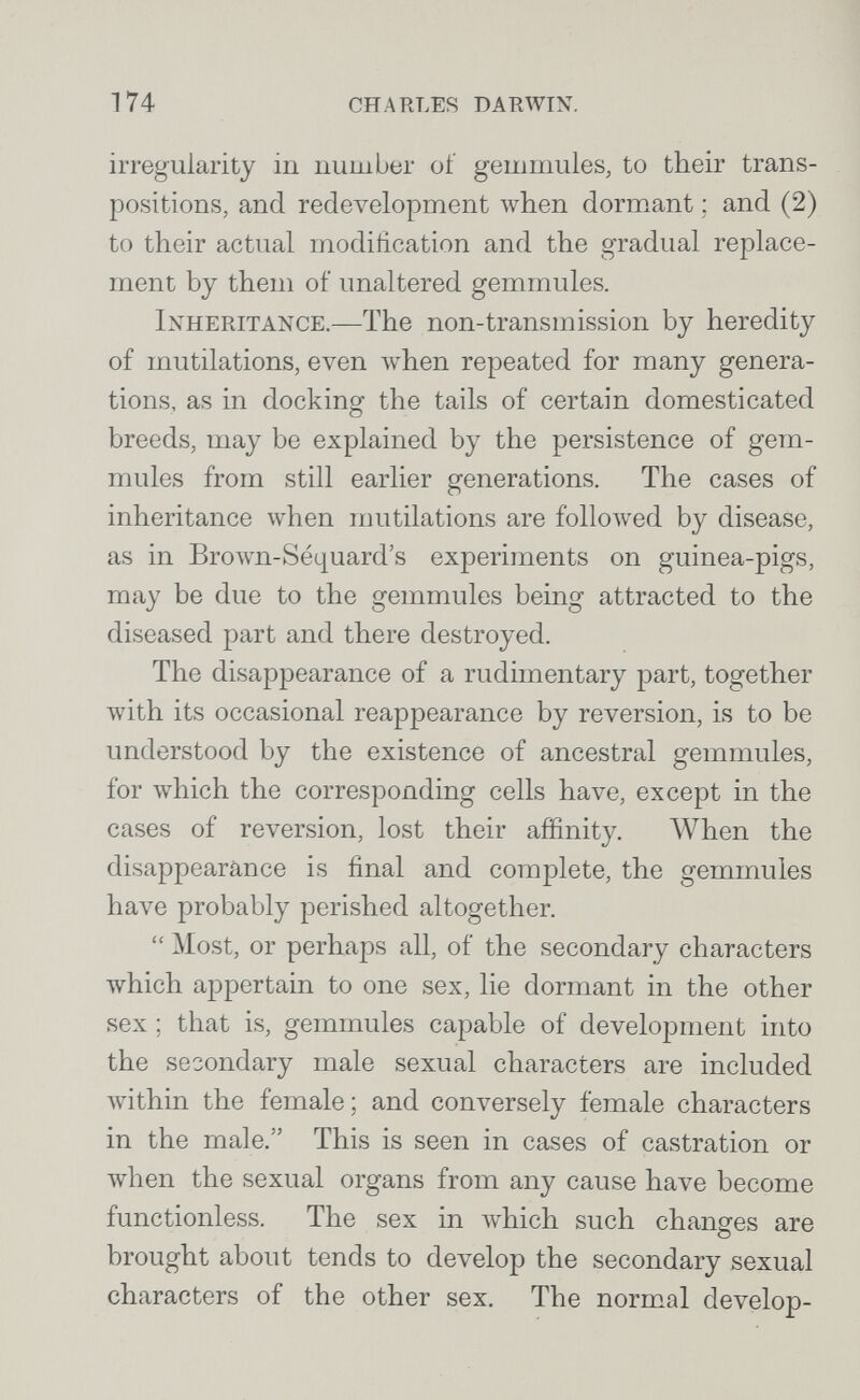 174 charles darwin. irregularity in number of gemmules, to their trans¬ positions, and redevelopment when dormant ; and (2) to their actual modification and the gradual replace¬ ment by them of unaltered gemmules. Inheritance.—The non-transmission by heredity of mutilations, even when repeated for many genera¬ tions, as in docking the tails of certain domesticated breeds, may be explained by the persistence of gem- mules from still earlier generations. The cases of inheritance when nmtilations are followed by disease, as in Brown-Séquard's experiments on guinea-pigs, may be due to the gemmules being attracted to the diseased part and there destroyed. The disappearance of a rudimentary part, together with its occasional reappearance by reversion, is to be understood by the existence of ancestral gemmules, for which the corresponding cells have, except in the cases of reversion, lost their affinity. When the disappearance is final and complete, the gemmules have probably perished altogether.  Most, or perhaps all, of the secondary characters which appertain to one sex, lie dormant in the other sex ; that is, gemmules capable of development into the secondary male sexual characters are included лvithin the female; and conversely female characters in the male. This is seen in cases of castration or when the sexual organs from any cause have become functionless. The sex in Avhich such changes are brought about tends to develop the secondary sexual characters of the other sex. The normal develop-