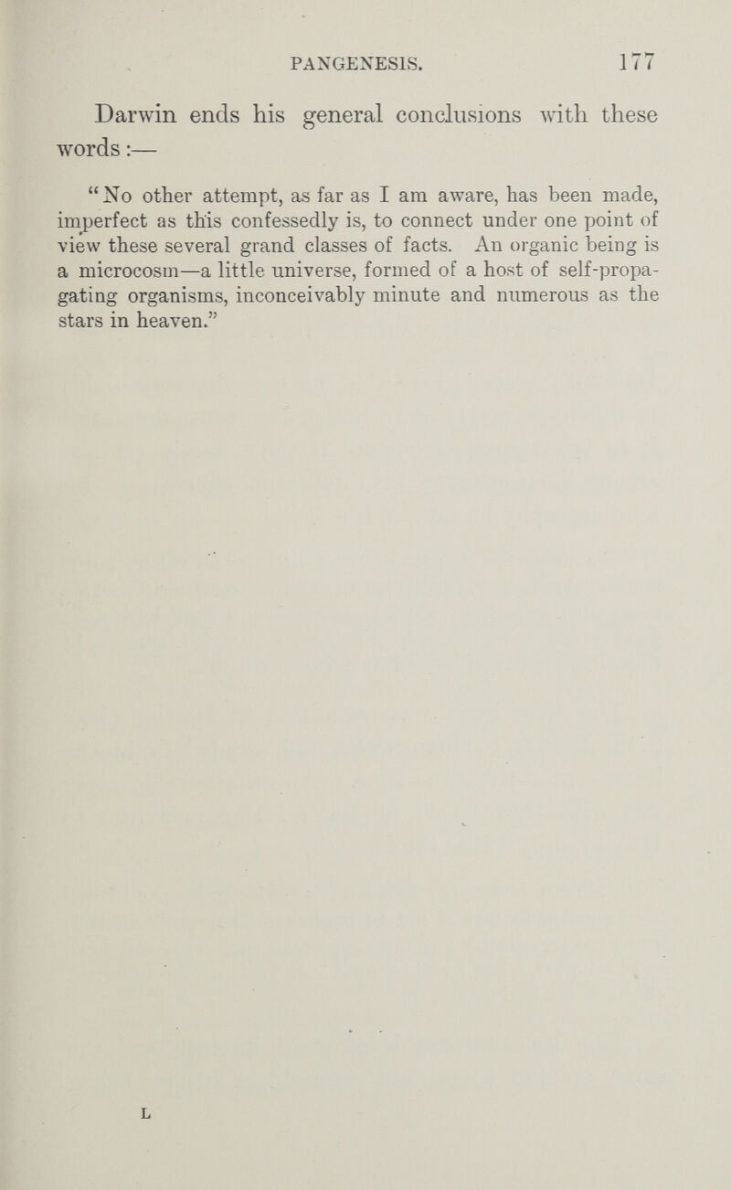 PANGENESIS. 177 Darwin ends his general conclusions with these words :— No other attempt, as far as I am aware, has been made, imperfect as this confessedly is, to connect under one point of view these several grand classes of facts. An organic being is a microcosm—a little universe, formed of a host of self-propa¬ gating organisms, inconceivably minute and numerous as the stars in heaven.