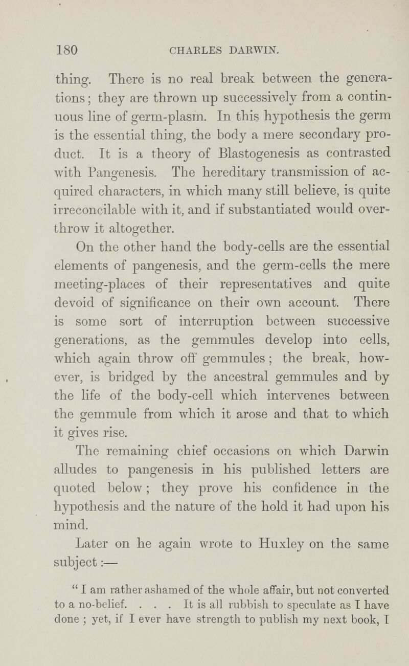 180 CHARLES DARWIN. thing. There is no real break between the genera¬ tions ; they are throлvn up successively from a contin¬ uous line of germ-plasrn. In this hypothesis the germ is the essential thing, the body a mere secondary pro¬ duct. It is a theory of Blastogenesis as contrasted лvith Pangenesis. The hereditary transmission of ac¬ quired characters, in луЫсЬ many still believe, is quite irreconcilable with it, and if substantiated would over¬ throw it altogether. On the other hand the body-cells are the essential elements of pangenesis, and the germ-cells the mere meeting-places of their representatives and quite devoid of significance on their own account. There is some sort of interruption between successive generations, as the gemmules develop into cells, which again throw off gemmules ; the break, how¬ ever, is bridged by the ancestral gemmules and by the life of the body-cell which intervenes between the gemmule from which it arose and that to which it gives rise. The remaining chief occasions on which Darwin alludes to pangenesis in his published letters are quoted below ; they prove his confidence in the hypothesis and the nature of the hold it had upon his mind. Later on he again wrote to Huxley on the same subject :—  I am rather ashamed of the whole affair, but not converted to a no-belief. . . . It is all rubbish to speculate as I have done ; yet, if I ever have strength to publish my next book, T