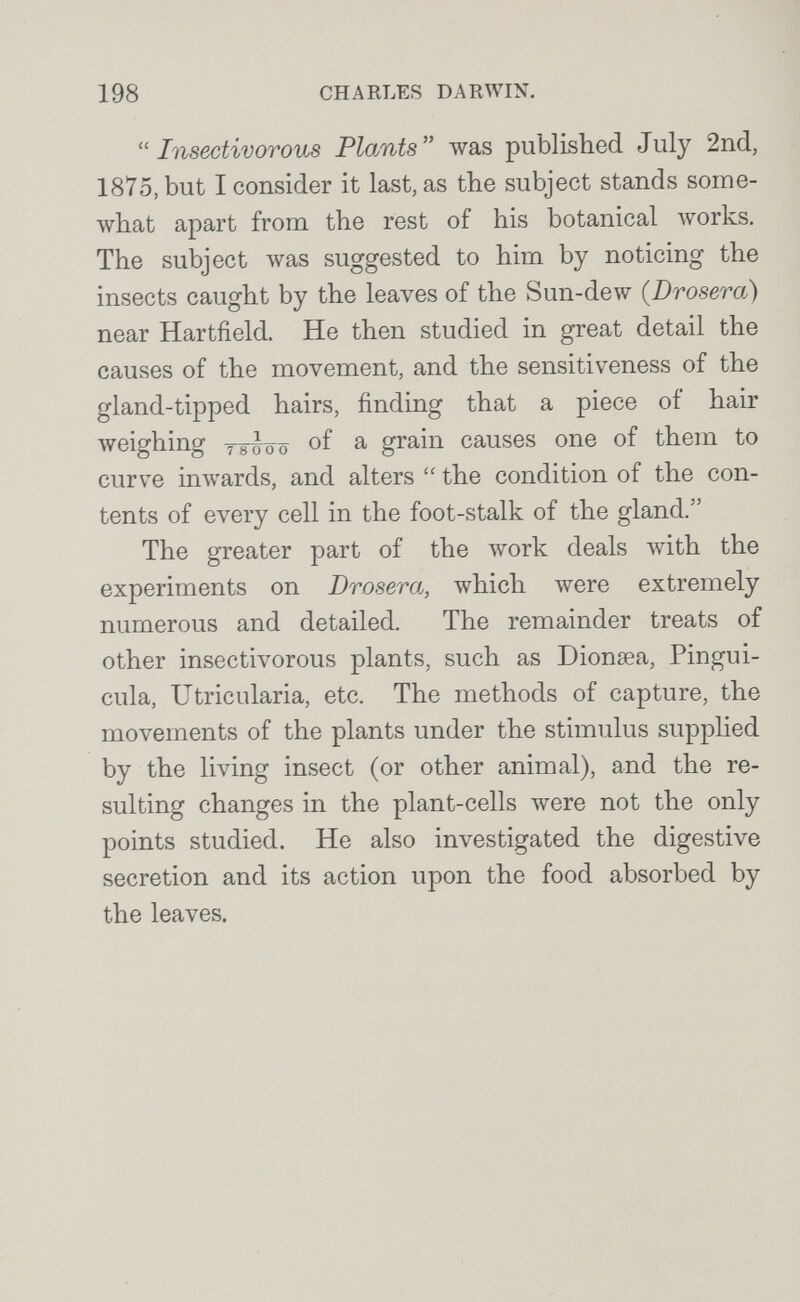 198 CHARLES DARWIN.  Insectivorous Plants  was published July 2nd, 1875, but I consider it last, as the subject stands some¬ what apart from the rest of his botanical Avorks, The subject was suggested to him by noticing the insects caught by the leaves of the Sun-dew {Drosera) near Hartfield. He then studied in great detail the causes of the movement, and the sensitiveness of the gland-tipped hairs, finding that a piece of hair weighing Tsbôô of ^ grain causes one of them to curve inwards, and alters  the condition of the con¬ tents of every cell in the foot-stalk of the gland. The greater part of the work deals with the experiments on Drosera, which were extremely numerous and detailed. The remainder treats of other insectivorous plants, such as Dionsea, Pingui- cula, Utricularia, etc. The methods of capture, the movements of the plants under the stimulus supplied by the living insect (or other animal), and the re¬ sulting changes in the plant-cells were not the only points studied. He also investigated the digestive secretion and its action upon the food absorbed by the leaves.