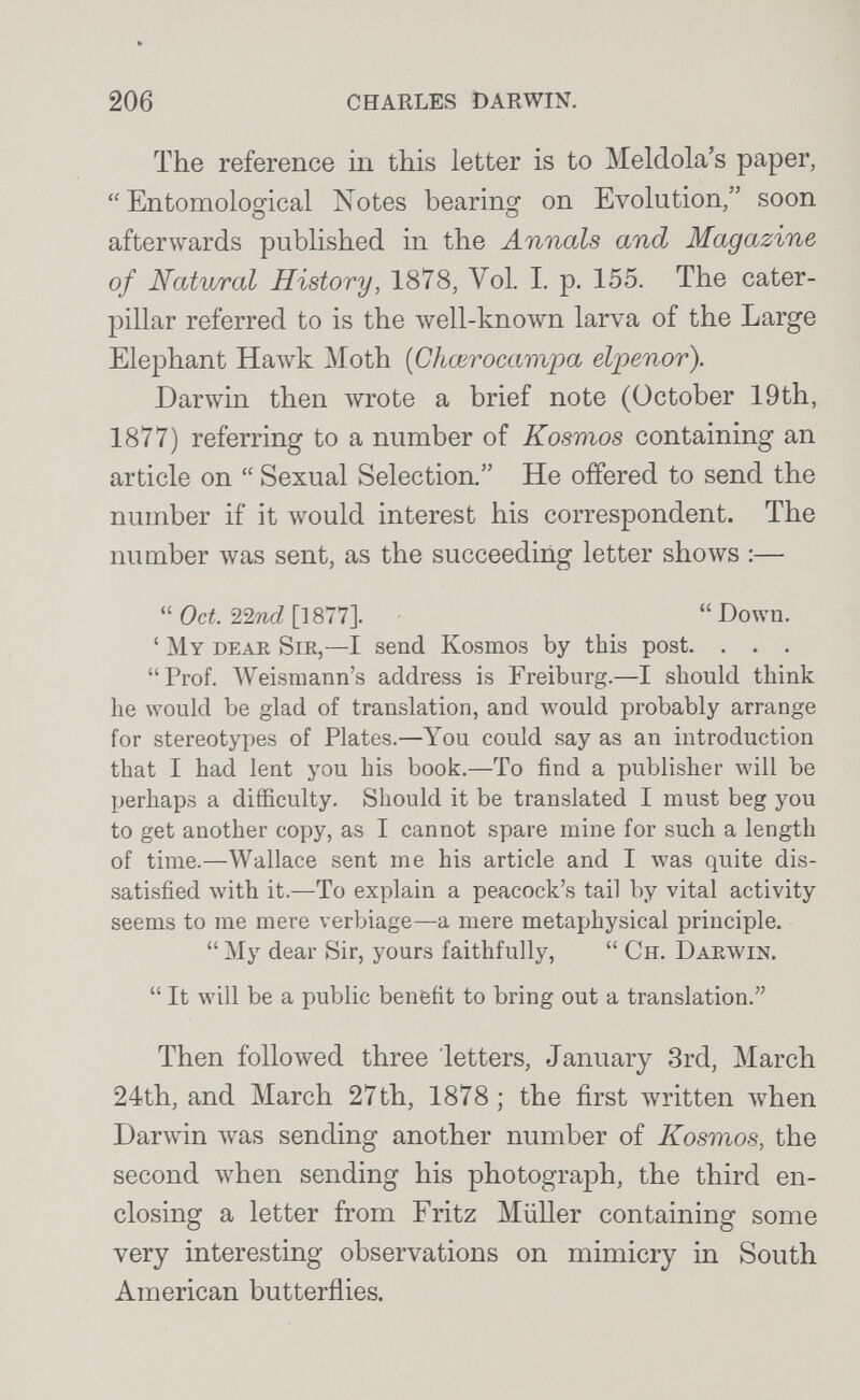 206 CHARLES DARWIN. The reference in this letter is to MeMola's paper,  Entomological Notes bearing on Evolution, soon afterwards published in the Annals and Magazine of Natural History, 1878, Vol. I. p. 155. The cater¬ pillar referred to is the Avell-known larva of the Large Elephant Hawk Moth [Chœrocampa elpenor). Darwin then wrote a brief note (October 19th, 1877) referring to a number of Kosmos containing an article on  Sexual Selection. He offered to send the number if it would interest his correspondent. The number was sent, as the succeeding letter shows :—  Oct 22%cZ []877]. Down. ' My dear Sir,—I send Kosmos by this post. . . . Prof. Weismann's address is Freiburg.—I should think he would be glad of translation, and луоиЫ probably arrange for stereotypes of Plates.—You could say as an introduction that I had lent you his book.—To find a publisher will be perhaps a difficulty. Should it be translated I must beg you to get another copy, as I cannot spare mine for such a length of time.—Wallace sent me his article and I was quite dis¬ satisfied with it.—To explain a peacock's tail by vital activity seems to me mere verbiage—a mere metaphysical principle.  My dear Sir, yours faithfully,  Ch. Darwin.  It will be a public benefit to bring out a translation. Then follo\ved three letters, January 3rd, March 24th, and March 27th, 1878; the first written Avhen Darwin was sending another number of Kosmos, the second луЬеп sending his photograph, the third en¬ closing a letter from Fritz Müller containing some very interesting observations on mimicry in South American butterflies.