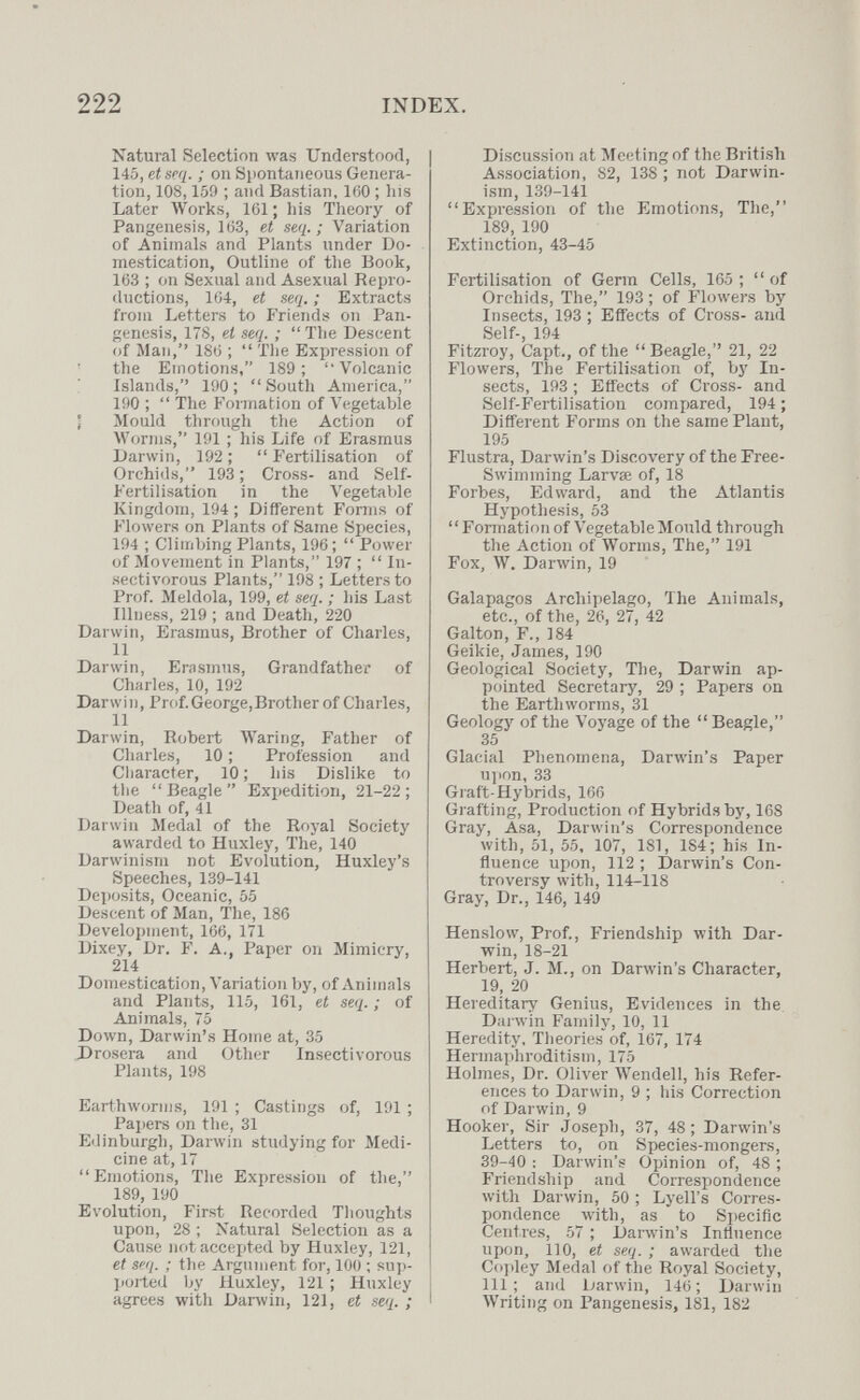 222 INDEX. Natural Selection was Understood, 145, et seq. ; oii Spontaneous Genera¬ tion, 108,159 ; and Bastian, 160 ; Iiis Later Works, 161 ; his Theory of Pangenesis, 163, et seq.; Variation of Animals and Plants under Do¬ mestication, Outline of the Book, 163 ; on Sexual and Asexual Repro¬ ductions, 164, et seq. ; Extracts from Letters to Friends on Pan¬ genesis, 178, et seq. ;  Tlie Descent of Man, 186 ;  Tlie Expression of the Emotions, 189; Volcanic islands, 190 ;  South America, 190 ;  The Formation of Vegetable Ì Mould tlirough the Action of Worms, 191 ; his Life of Erasmus Darwin, 192 ;  Fertilisation of Orchids, 193 ; Cross- and Self- Fertilisation in the Л'egetaЫe Kingdom, 194 ; Different Fonns of Flowers on Plants of Same Species, 194 ; Climbing Plants, 196;  Power of Movement in Plants, 197 ;  In¬ sectivorous Plants, 198 ; Letters to Prof. Meldola, 199, et seq. ; his Last Illness, 219 ; and Death, 220 Darwin, Erasmus, Brother of Charles, 11 Darwin, Erasmus, Grandfather of Charles, 10, 192 Darwin, Prof.George,Brother of Charles, 11 Darwin, Robert Waring, Father of Charles, 10 ; Profession and Character, 10 ; his Dislike to the Beagle Expedition, 21-22; Death of, 41 Darwin Medal of the Royal Society awarded to Huxley, The, 140 Darwinism not Evolution, Huxley's Speeches, 139-141 Deposits, Oceanic, 55 Descent of Man, The, 186 Development, 166, 171 Dixey, Dr. F. A,, Paper on Mimicry, 214 Domestication, Variation by, of Animals and Plants, 115, 161, et seq. ; of Animals, 75 Down, Darwin's Ноше at, 35 Drosera and Other Insectivorous Plants, 198 Earthworms, 191 ; Castings of, 191 ; Pajiers on the, 31 Edinburgh, Darwin studying for Medi¬ cine at, 17 Emotions, The Expression of the, 189, 190 Evolution, First Recorded Thoughts upon, 28 ; Natural Selection as a Cause not accepted by Huxley, 121, et seq. ; the Argument for, 100 ; sup- ]ioited by Huxley, 121 ; Huxley agrees with Darwin, 121, et seq. ; Discussion at Meeting of the British Association, 82, 138 ; not Darwin¬ ism, 139-141 Expression of the Emotions, The, 189, 190 Extinction, 43-45 Fertilisation of Germ Cells, 165; of Orchids, The, 193 ; of Flowers by Insects, 193 ; Effects of Cross- and Self-, 194 Fitzroy, Capt., of the Beagle,'' 21, 22 Flowers, The Fertilisation of, by In¬ sects, 193 ; Effects of Cross- and Self-Fertilisation compared, 194 ; Different Forms on the same Plant, 195 Flustra, Darwin's Discovery of the Free- Swimming Larvae of, 18 Forbes, Edward, and the Atlantis Hypothesis, 53 Formation of Vegetable Mould through the Action of Worms, The, 191 Fox, W. Darwin, 19 Galapagos Archipelago, The Animals, etc., of the, 26, 27, 42 Galton, F., 184 Geikie, James, 190 Geological Society, The, Darwin ap¬ pointed Secretary, 29 ; Papers on the Earthworms, 31 Geology of the Vo5'age of the  Beagle, 35 Glacial Phenomena, Darwin's Paper u]ion, 33 Graft-Hybrids, 166 Grafting, Production of Hybrids by, 168 Gray, Asa, Darwin's Correspondence with, 51, 55, 107, 181, 184; his In¬ fluence upon, 112 ; Darwin's Con¬ troversy with, 114-118 Gray, Dr., 146, 149 Henslow, Prof., Friendship with Dar¬ win, 18-21 Herbert, J. M., on Darwin's Character, 19, 20 Hereditary Genius, Evidences in the, Dai win Family, 10, 11 Heredity, Theories of, 167, 174 Hermaphroditism, 175 Holmes, Dr. Oliver Wendell, his Refer¬ ences to Darwin, 9 ; his Correction of Darwin, 9 Hooker, Sir Joseph, 37, 48; Darwin's Letters to, on Species-mongers, 39-40 ; Darwin's Opinion of, 48 ; Friendship and Correspondence with Darwin, 50 ; Lyell's Corres¬ pondence with, as to Specific Centres, 57 ; Darwin's Influence upon, 1]0, et seq. ; awarded the Co]iley Medal of the Royal Society, 111; and Darwin, 146; Darwin Writing on Pangenesis, 181, 182