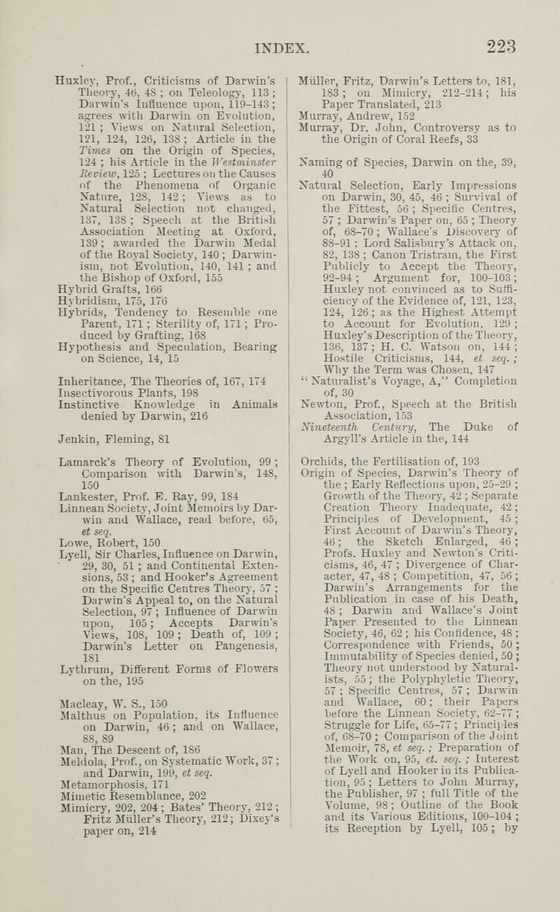 INDEX. 223 Huxley, Prof., Criticisms of Darwin's Tlieory, 46, 4S ; on Teleology, 113 ; Darwin's Influence upon, 119-143 ; agrees with Darwin on Evolution, 121 ; Views on Katural Selection, 121, 124, 126, 138 ; Article in the Times on the Origin of Species, 124 ; his Article in the Westminster lieview, 125 ; Lectures on the Causes of the Phenomena of Organic Nature, 128, 142 ; Views as to Natural Selection not clianged, 137, 138 ; Speech at the British Association Meeting at Oxford, 139 ; awarded the Darwin Medal of the Royal Society, 140 ; Darwin¬ ism, not Evolution, 140, 141 ; and the Bishop of Oxford, 155 Hybrid Grafts, 166 Hybridism, 175, 176 Hybrids, Tendency to Resemble one Parent, 171 ; Sterility of, 171 ; Pro¬ duced by Grafting, 168 Hypothesis and Speculation, Bearing on Science, 14, 15 Inheritance, The Theories of, 167, 174 Insectivorous Plants, 198 Instinctive Knowledge in Animals denied by Darwin, 216 Jenkin, Fleming, 81 Lamarck's Theory of Evolution, 99 ; Comparison with Danvin's, 148, 150 Lankester, Prof. E, Ray, 99, 184 Linnean Society, Joint Memoirs by Dar¬ win and Wallace, read before, 65, et seq. Lowe, Robert, 150 Lyell, Sir Charles, Influence on Darwin, 29, 30, 51 ; and Continental Exten¬ sions, 53 ; and Hooker's Agreement on the Specific Centres Theory, 57 ; Darwin's Appeal to, on the Natural Selection, 97 ; Influence of Darwin upon, 105 ; Accepts Darwin's Views, 108, 109 ; Death of, 109 ; Darwin's Letter on Pangenesis, 181 Lythrum, Different Forms of Flowers on the, 195 Macleay, W. S., 150 Malthus on Population, its Influence on Darwin, 46 ; and on Wallace, 88, 89 Man, The Descent of, 186 Meldola, Prof., on Systematic Work, 37 ; and Darwin, 199, et seq. Metamorphosis, 171 Mimetic Resemblance, 202 Mimicry, 202, 204 ; Bates' Theory, 212 ; Fritz Müller's Tlieory, 212; Dixey's paper on, 214 Müller, Fritz, Darwin's Letters to, 181, 183 ; on Mimicry, 212-214 ; his Paper Translated, 213 Murray, Andrew, 152 Murray, Dr. John, Controversy as to the Origin of Coral Reefs, 33 Naming of Species, Darwin on the^ 39, 40 Natural Selection, Early Impressions on Darwin, 30, 45, 46 ; Survival of tlie Fittest, 56 ; Specific Centres, 57 ; Darwin's Paper on, 65 ; Theory of, 68-70 ; AVallace's Discoverj' of 88-91 : Lord Salisbury's Attack on, 82, 138 ; Canon Tristram, the First Publicly to Accept the Theory, 92-94 ; Argument for, 100-103 ; Huxley not convinced as to Suffi¬ ciency of the Evidence of, 121, 123, 124, 126 ; as the Highest Attempt to Account for Evolution, 129 ; Huxley's Description of the Theory, 136, 137 ; H. C. Watson on, 144 ; Hostile Criticisms, 144, et seq. ; Why the Term was Chosen, 147 Naturalist's Voyage, A, Completion of, 30 Newton, Prof., Speech at the British Association, 153 Nineteenth Century, The Duke of Argyll's Article in the, 144 Orchids, the Fertilisation of, 193 Origin of Species, Darwin's Theory of the ; Early Reflections upon, 25-29 ; Growth of the Theory, 42 ; Separate Creation Theory Inadequate, 42 ; Principles of Development, 45 ; First Account of Darwin's Theory, 46 ; the Sketch Enlarged, 46 ; Profs. Huxley and Newton's Criti¬ cisms, 46, 47 ; Divergence of Char¬ acter, 47, 48 ; Competition, 47, 56 ; Darwin's Arrangements for the Publication in case of his Death, 48 ; Darwin and Wallace's Joint Paper Presented to the Linnean Society, 46, 62 ; his Confidence, 48 ; Correspondence with Friends, 50; Immutability of Species denied, 50 ; Theory not understood by Natural¬ ists, 55 ; the Polyphyletic Theory, 57 ; Specific Centres, 57 ; Darwin and Wallace, 60 ; their Papers before the Linnean Society, 62-77 ; Struggle for Life, 65-77 ; Principles of, 68-70 ; Comparison of the Joint Memoir, 78, et seq. ; Preparation of the Work on, 95, et. seri. ; Interest of Lyell and Hooker iu its Publica¬ tion, 95 ; Letters to John Murray, the Publisher, 97 ; full Title of the Volume, 98 ; Outline of the Book and its Various Editions, 100-104 ; its Reception by Lyell, 105 ; by