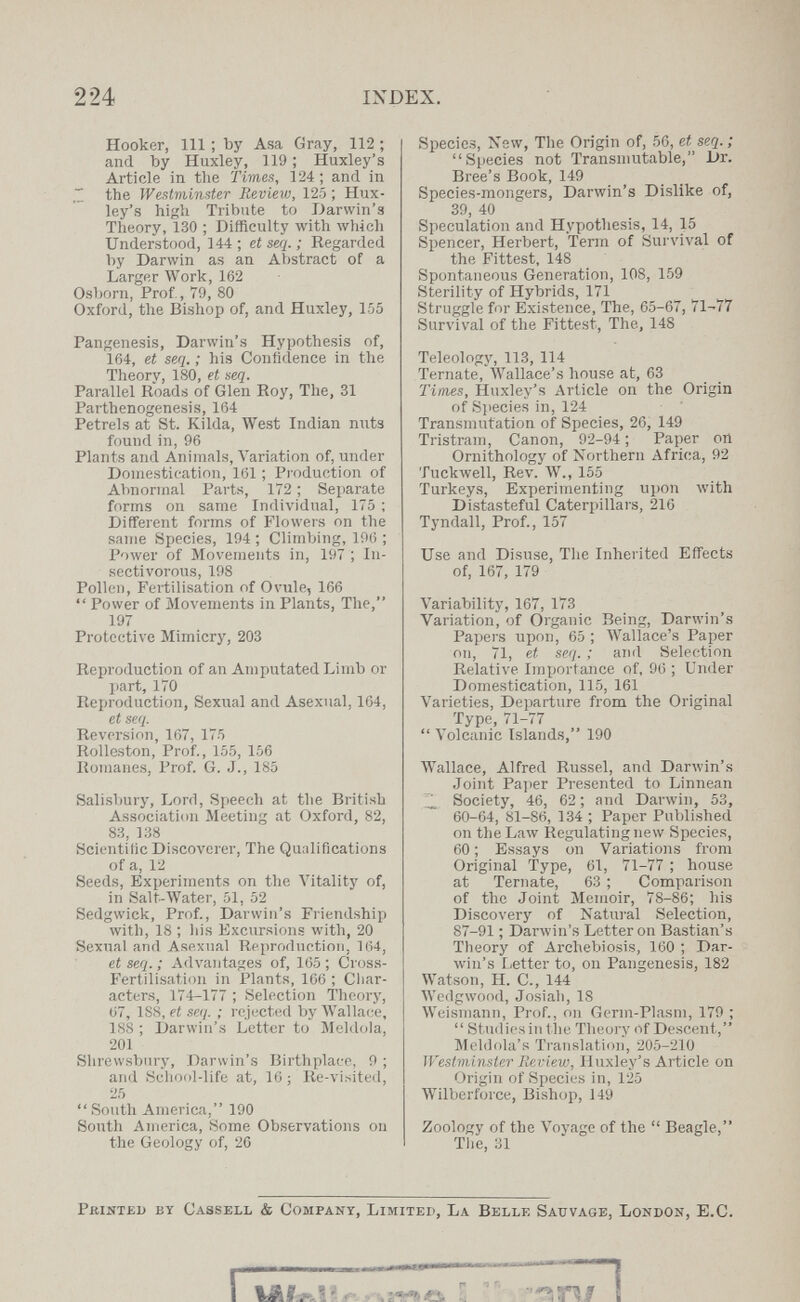 224 INDEX. Hooker, 111 ; by Asa Gray, 112 ; and by Huxley, 119 ; Huxley's Article in the Times, 124 ; and in ~ the Westminster Review, 125 ; Hux¬ ley's high Tribute to Darwin's Theory, 130 ; Difficulty with wiiicli Understood, 144; et seq. ; Regarded by Darwin as an Abstract of a Larger Work, 162 Osborn, Prof, 79, 80 Oxford, the Bishop of, and Huxley, 155 Pangenesis, Darwin's Hypothesis of, 164, et seq. ; his Confidence in the Theory, 180, et seq. Parallel Roads of Glen Roy, The, 31 Parthenogenesis, 164 Petrels at St. Kilda, West Indian nuts found in, 96 Plants and Animals, Variation of, under Domestication, 161 ; Production of AVmormal Parts, 172 ; Separate forms on same Individual, 175 ; Different forms of Flowers on the same Species, 194 ; Climbing, 196 ; Power of Movements in, 197 ; In¬ sectivorous, 198 Polk'ii, Fertilisation of Ovule, 166  Power of Movements in Plants, The, 197 Protective Mimicry, 203 Reproduction of an Amputated Limb or jiart, 170 Reproduction, Sexual and Asexual, 164, et seq. Reversion, 167, 175 Rolleston, Prof., 155, 156 Romanes, Prof. G. J., 185 Salisbury, Lord, Speech at the British Association Meeting at Oxford, 82, 83, 138 Scientific Discoverer, The Qualifications of a, 12 Seeds, Experiments on the Vitality of, in Salf-Water, 51, 52 Sedgwick, Prof., Darwin's Friendship with, 18 ; Iiis Excursions with, 20 Sexual and Asexual Reproduction, 164, et seq. ; Advantages of, 165; Cross- Fertilisation in Plants, 166 ; Cliar- acters, 174-177 ; Selection Theory, 07, 188, et seq. ; rejected by Wallace, 188 ; Darwin's Letter to Meldola, 201 Shrewsbury, Darwin's Birthplace, 9 ; and Scliodl-life at, 16 ; Re-visited, 25  South America, 190 South America, Some Observations on the Geology of, 26 Species, New, The Origin of, 56, et seq.; Species not Transniutable, Dr. Bree's Book, 149 Species-mongers, Darwin's Dislike of, 39, 40 Speculation and Hypothesis, 14, 15 Spencer, Herbert, Term of Survival of the Fittest, 148 Spontaneous Generation, 108, 159 Sterility of Hybrids, 171 Struggle for Existence, The, 65-67, 71-77 Survival of the Fittest, The, 148 Teleology, 113, 114 Ternate, Wallace's house at, 63 Times, Huxley's Article on the Origin of Siiecies in, 124 Transmutation of Species, 26, 149 Tristram, Canon, 92-94; Paper on Ornithology of Northern Africa, 92 ТисклуеП, Rev. W., 155 Turkeys, Experimenting upon лvith Distasteful Caterpillars, 216 Tyndall, Prof., 157 Use and Disuse, Tlie Inherited Effects of, 167, 179 Variability, 167, 173 Variation, of Organic Being, Darwin's Papers upon, 65 ; Wallace's Paper on, 71, et seq. ; and Selection Relative Im^jortance of, 96 ; Under Domestication, 115, 161 Varieties, Departure from the Original Type, 71-77  Volcanic Islands, 190 Wallace, Alfred Russel, and Darwin's Joint Paper Presented to Linnean Society, 46, 62 ; and Darwin, 53, 60-64, 81-86, 134 ; Paper Published on the Law Regulating new Species, 60 ; Essays on Variations from Original Type, 61, 71-77 ; house at Ternate, 63 ; Comparison of the Joint Memoir, 78-86; his Discovery of Natural Selection, 87-91 ; Darлvin's Letteron Bastian's Theory of Archebiosis, 160 ; Dar¬ win's Letter to, on Pangenesis, 182 Watson, H. C., 144 Wedgwood, Josiah, 18 Weismann, Prof., on Germ-Plasm, 179 ;  Studies in tlie Theory of Descent, Meldola's Translation, 205-210 Westviinster Reviev:, Huxley's Article on Origin of Species in, 125 Wilberf(n'ce, Bishop, 149 Zoology of the Voyage of the  Beagle, The, 31 PfiiiïTEi) by Cassell & Company, Limited, La Belle Sauvage, London, E.C.