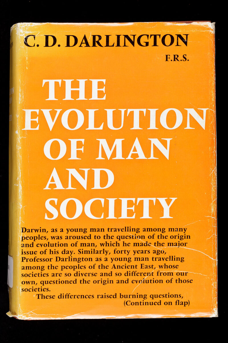 С. D. DARLINGTO Darwin, as а young man travelling among many peoples, was aroused to the question of the origin and evolution of man, which he made the major issue of his day. Similarly, forty years ago. Professor Darlington as a young man travelling among the peoples of the Ancient East, whose societies are so diverse and so different from our own, questioned the origin and evolution of those societies. These differences raised burning questions, (Continued on flap)