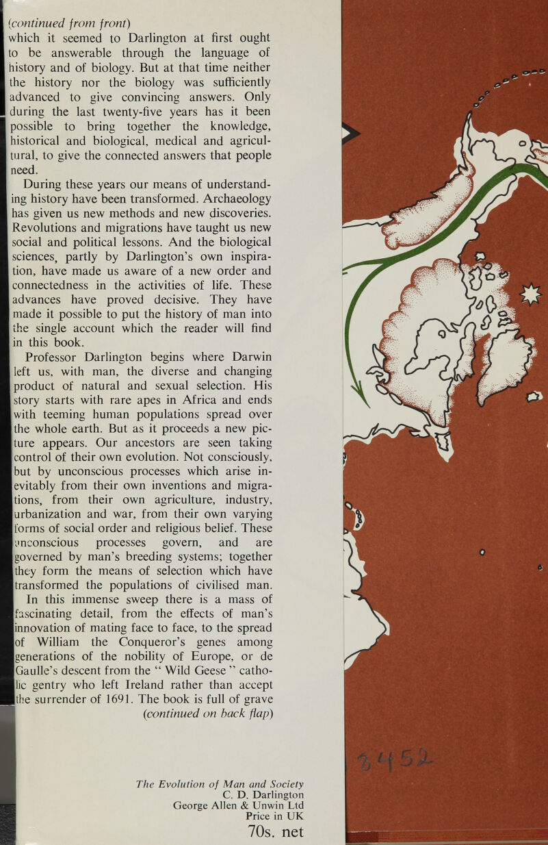 {continued from front) which it seemed to Darhngton at first ought to be answerable through the language of history and of biology. But at that time neither the history nor the biology was sufficiently advanced to give convincing answers. Only during the last twenty-five years has it been possible to bring together the knowledge, historical and biological, medical and agricul¬ tural, to give the connected answers that people need. During these years our means of understand¬ ing history have been transformed. Archaeology has given us new methods and new discoveries. Revolutions and migrations have taught us new social and political lessons. And the biological sciences, partly by Darhngton's own inspira¬ tion, have made us aware of a new order and connectedness in the activities of life. These advances have proved decisive. They have made it possible to put the history of man into the single account which the reader will find in this book. Professor Darlington begins where Darwin left us, with man, the diverse and changing product of natural and sexual selection. His story starts with rare apes in Africa and ends with teeming human populations spread over the whole earth. But as it proceeds a new pic¬ ture appears. Our ancestors are seen taking control of their own evolution. Not consciously, but by unconscious processes which arise in¬ evitably from their own inventions and migra¬ tions, from their own agriculture, industry, urbanization and war, from their own varying forms of social order and religious belief. These imconscious processes govern, and are governed by man's breeding systems; together they form the means of selection which have transformed the populations of civilised man. In this immense sweep there is a mass of fascinating detail, from the effects of man's innovation of mating face to face, to the spread of William the Conqueror's genes among generations of the nobility of Europe, or de Gaulle's descent from the  Wild Geese  catho¬ lic gentry who left Ireland rather than accept the surrender of 1691. The book is full of grave {continued on back flap) The Evolution of Man and Society C. D. Darlington George Allen & Unwin Ltd Price in UK 70s. net